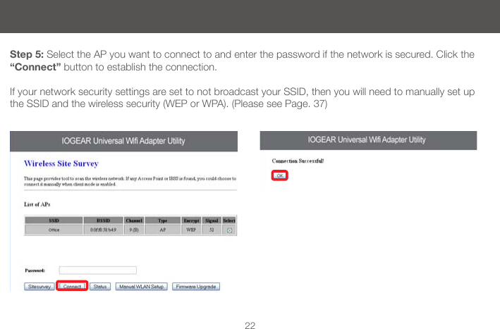 22Step 5: Select the AP you want to connect to and enter the password if the network is secured. Click the &ldquo;Connect&rdquo; button to establish the connection.If your network security settings are set to not broadcast your SSID, then you will need to manually set up the SSID and the wireless security (WEP or WPA). (Please see Page. 37)