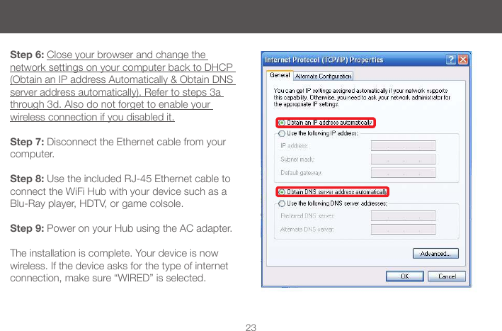 23Step 6: Close your browser and change the network settings on your computer back to DHCP (Obtain an IP address Automatically &amp; Obtain DNS server address automatically). Refer to steps 3a through 3d. Also do not forget to enable your  wireless connection if you disabled it.Step 7: Disconnect the Ethernet cable from your computer.Step 8: Use the included RJ-45 Ethernet cable to connect the WiFi Hub with your device such as a Blu-Ray player, HDTV, or game colsole.Step 9: Power on your Hub using the AC adapter. The installation is complete. Your device is now wireless. If the device asks for the type of internet connection, make sure &ldquo;WIRED&rdquo; is selected.