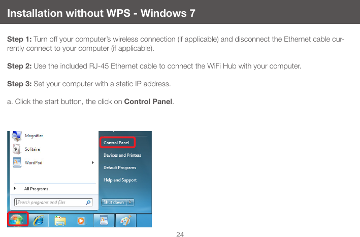 24Installation without WPS - Windows 7Step 1: Turn off your computer&rsquo;s wireless connection (if applicable) and disconnect the Ethernet cable cur-rently connect to your computer (if applicable).  Step 2: Use the included RJ-45 Ethernet cable to connect the WiFi Hub with your computer.Step 3: Set your computer with a static IP address.a. Click the start button, the click on Control Panel.