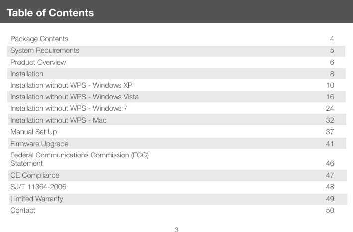 3Table of ContentsPackage Contents  4System Requirements  5Product Overview  6Installation   8Installation without WPS - Windows XP  10Installation without WPS - Windows Vista  16Installation without WPS - Windows 7  24Installation without WPS - Mac  32Manual Set Up  37Firmware Upgrade  41Federal Communications Commission (FCC)  Statement 46CE Compliance   47SJ/T 11364-2006  48Limited Warranty  49Contact 50