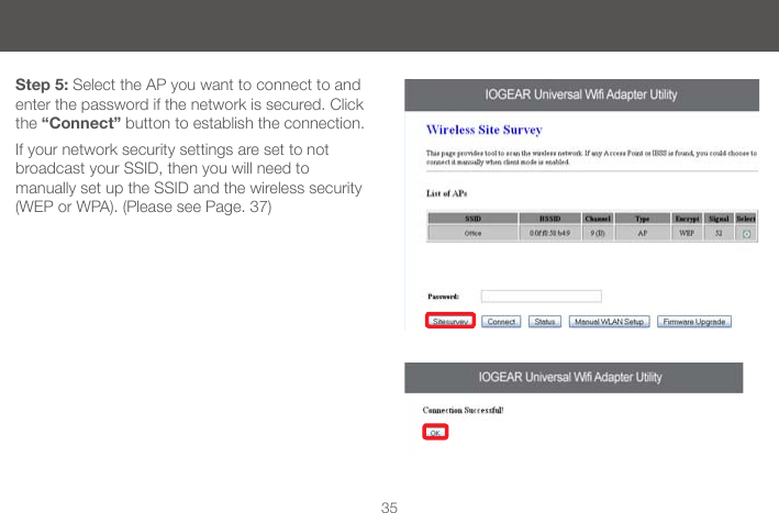35Step 5: Select the AP you want to connect to and enter the password if the network is secured. Click the &ldquo;Connect&rdquo; button to establish the connection.If your network security settings are set to not broadcast your SSID, then you will need to  manually set up the SSID and the wireless security (WEP or WPA). (Please see Page. 37)
