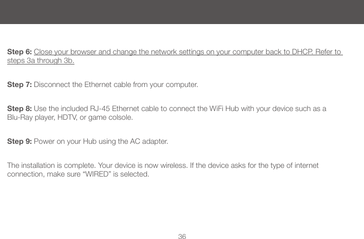 36Step 6: Close your browser and change the network settings on your computer back to DHCP. Refer to steps 3a through 3b.Step 7: Disconnect the Ethernet cable from your computer.Step 8: Use the included RJ-45 Ethernet cable to connect the WiFi Hub with your device such as a  Blu-Ray player, HDTV, or game colsole.Step 9: Power on your Hub using the AC adapter. The installation is complete. Your device is now wireless. If the device asks for the type of internet  connection, make sure &ldquo;WIRED&rdquo; is selected.