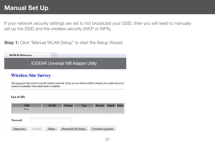 37Manual Set UpIf your network security settings are set to not broadcast your SSID, then you will need to manually set up the SSID and the wireless security (WEP or WPA).Step 1: Click &ldquo;Manual WLAN Setup&rdquo; to start the Setup Wizard