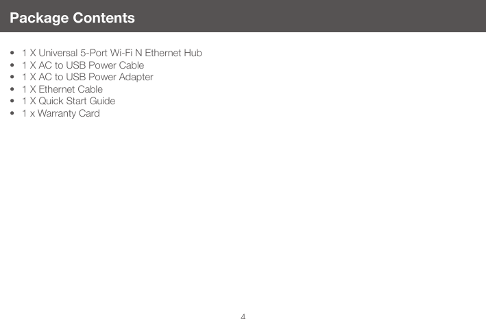 4Package Contents&bull; 1 X Universal 5-Port Wi-Fi N Ethernet Hub &bull; 1 X AC to USB Power Cable &bull; 1 X AC to USB Power Adapter &bull; 1 X Ethernet Cable &bull; 1 X Quick Start Guide &bull; 1 x Warranty Card 