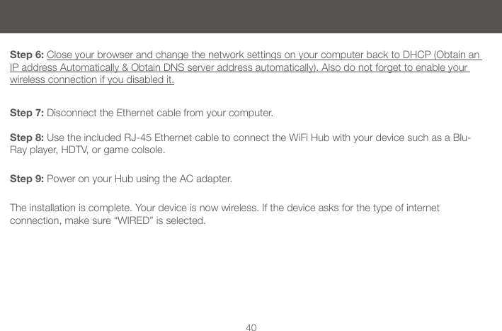 40Step 6: Close your browser and change the network settings on your computer back to DHCP (Obtain an IP address Automatically &amp; Obtain DNS server address automatically). Also do not forget to enable your wireless connection if you disabled it.Step 7: Disconnect the Ethernet cable from your computer. Step 8: Use the included RJ-45 Ethernet cable to connect the WiFi Hub with your device such as a Blu-Ray player, HDTV, or game colsole. Step 9: Power on your Hub using the AC adapter.  The installation is complete. Your device is now wireless. If the device asks for the type of internet  connection, make sure &ldquo;WIRED&rdquo; is selected.