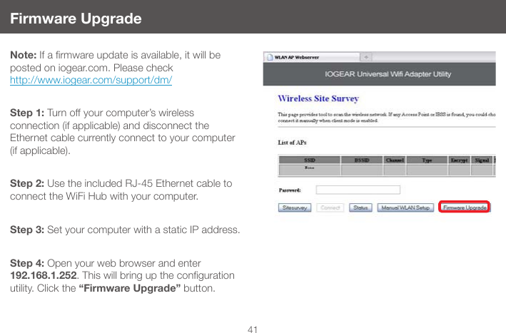 41Firmware UpgradeNote:Ifarmwareupdateisavailable,itwillbeposted on iogear.com. Please check  http://www.iogear.com/support/dm/Step 1: Turn off your computer&rsquo;s wireless  connection (if applicable) and disconnect the  Ethernet cable currently connect to your computer  (if applicable). Step 2: Use the included RJ-45 Ethernet cable to connect the WiFi Hub with your computer.Step 3: Set your computer with a static IP address.Step 4: Open your web browser and enter 192.168.1.252.Thiswillbringupthecongurationutility. Click the &ldquo;Firmware Upgrade&rdquo; button.