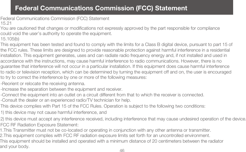 46Federal Communications Commission (FCC) StatementFederal Communications Commission (FCC) Statement15.21You are cautioned that changes or modifications not expressly approved by the part responsible for compliance could void the user&rsquo;s authority to operate the equipment.15.105(b)This equipment has been tested and found to comply with the limits for a Class B digital device, pursuant to part 15 of the FCC rules. These limits are designed to provide reasonable protection against harmful interference in a residential installation. This equipment generates, uses and can radiate radio frequency energy and, if not installed and used in accordance with the instructions, may cause harmful interference to radio communications. However, there is no guarantee that interference will not occur in a particular installation. If this equipment does cause harmful interference to radio or television reception, which can be determined by turning the equipment off and on, the user is encouraged to try to correct the interference by one or more of the following measures:-Reorient or relocate the receiving antenna.-Increase the separation between the equipment and receiver.-Connect the equipment into an outlet on a circuit different from that to which the receiver is connected.-Consult the dealer or an experienced radio/TV technician for help.This device complies with Part 15 of the FCC Rules. Operation is subject to the following two conditions:1) this device may not cause harmful interference, and2) this device must accept any interference received, including interference that may cause undesired operation of the device.FCC RF Radiation Exposure Statement:1.This Transmitter must not be co-located or operating in conjunction with any other antenna or transmitter.2.This equipment complies with FCC RF radiation exposure limits set forth for an uncontrolled environment. This equipment should be installed and operated with a minimum distance of 20 centimeters between the radiator and your body. 