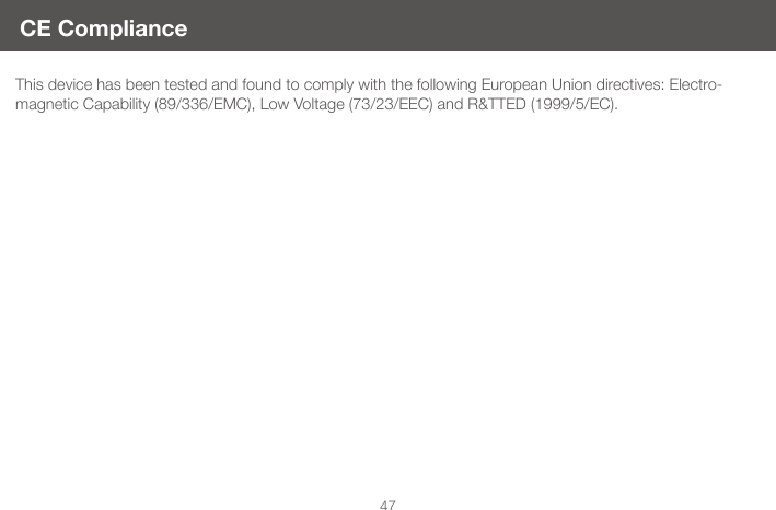 47This device has been tested and found to comply with the following European Union directives: Electro-magnetic Capability (89/336/EMC), Low Voltage (73/23/EEC) and R&amp;TTED (1999/5/EC).CE Compliance 