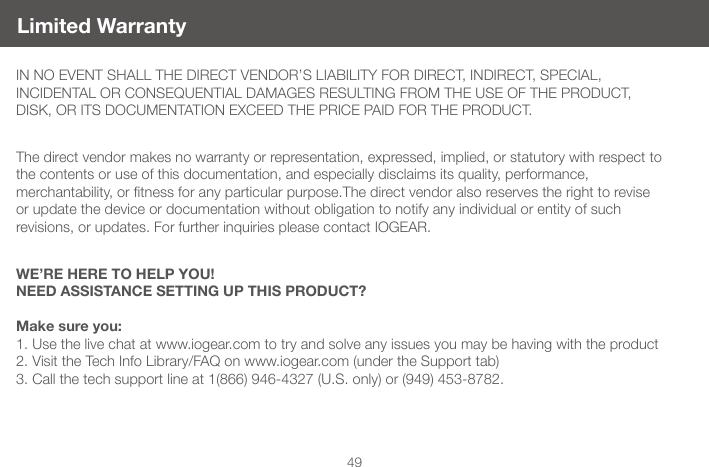 49IN NO EVENT SHALL THE DIRECT VENDOR&rsquo;S LIABILITY FOR DIRECT, INDIRECT, SPECIAL,  INCIDENTAL OR CONSEQUENTIAL DAMAGES RESULTING FROM THE USE OF THE PRODUCT, DISK, OR ITS DOCUMENTATION EXCEED THE PRICE PAID FOR THE PRODUCT.The direct vendor makes no warranty or representation, expressed, implied, or statutory with respect to the contents or use of this documentation, and especially disclaims its quality, performance,  merchantability,ortnessforanyparticularpurpose.Thedirectvendoralsoreservestherighttoreviseor update the device or documentation without obligation to notify any individual or entity of such revisions, or updates. For further inquiries please contact IOGEAR.WE&rsquo;RE HERE TO HELP YOU!NEED ASSISTANCE SETTING UP THIS PRODUCT?Make sure you:1. Use the live chat at www.iogear.com to try and solve any issues you may be having with the product2. Visit the Tech Info Library/FAQ on www.iogear.com (under the Support tab)3. Call the tech support line at 1(866) 946-4327 (U.S. only) or (949) 453-8782.Limited Warranty