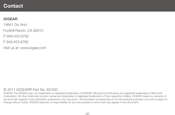 50IOGEAR19641 Da VinciFoothill Ranch, CA 92610P 949.453.8782F 949.453.8785Visit us at: www.iogear.com  Contact&copy; 2011 IOGEAR&reg; Part No. M1200IOGEAR, the IOGEAR logo, are trademarks or registered trademarks of IOGEAR. Microsoft and Windows are registered trademarks of Microsoft Corporation. All other brand and product names are trademarks or registered trademarks of their respective holders. IOGEAR makes no warranty of any kind with regards to the information presented in this document. All information furnished here is for informational purposes only and is subject to change without notice. IOGEAR assumes no responsibility for any inaccuracies or errors that may appear in this document.