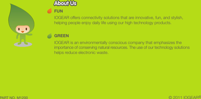 &copy; 2011 IOGEAR&reg;FUNIOGEAR offers connectivity solutions that are innovative, fun, and stylish, helping people enjoy daily life using our high technology products.GREENIOGEAR is an environmentally conscious company that emphasizes the importance of conserving natural resources. The use of our technology solutions helps reduce electronic waste.About UsAbout UsPART NO. M1200