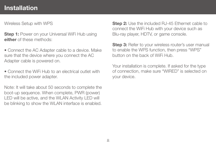 8Installation Wireless Setup with WPSStep 1: Power on your Universal WiFi Hub using either of these methods:&bull;ConnecttheACAdaptercabletoadevice.Makesure that the device where you connect the AC Adapter cable is powered on. &bull;ConnecttheWiFiHubtoanelectricaloutletwiththe included power adapter.Note: It will take about 50 seconds to complete the boot-up sequence. When complete, PWR (power) LED will be active, and the WLAN Activity LED will be blinking to show the WLAN interface is enabled.Step 2: Use the included RJ-45 Ethernet cable to connect the WiFi Hub with your device such as  Blu-ray player, HDTV, or game console. Step 3: Refer to your wireless router&rsquo;s user manual to enable the WPS function, then press &ldquo;WPS&rdquo; button on the back of WiFi Hub.Your installation is complete. If asked for the type of connection, make sure &ldquo;WIRED&rdquo; is selected on your device.