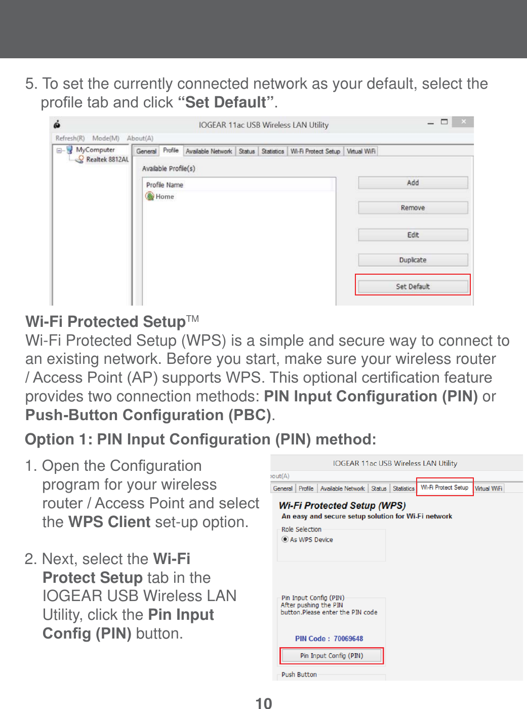 105. To set the currently connected network as your default, select the   SUR&iquest;OHWDEDQGFOLFN&ldquo;Set Default&rdquo;.Wi-Fi Protected SetupTMWi-Fi Protected Setup (WPS) is a simple and secure way to connect to an existing network. Before you start, make sure your wireless router $FFHVV3RLQW$3VXSSRUWV:367KLVRSWLRQDOFHUWL&iquest;FDWLRQIHDWXUHprovides two connection methods: 3,1,QSXW&amp;RQ&iquest;JXUDWLRQ3,1 or 3XVK%XWWRQ&amp;RQ&iquest;JXUDWLRQ3%&amp;.Option 1: 3,1,QSXW&amp;RQ&iquest;JXUDWLRQ3,1PHWKRG1. 2SHQWKH&amp;RQ&iquest;JXUDWLRQ  program for your wireless  URXWHU$FFHVV3RLQWDQGVHOHFW   the WPS Client set-up option.2. Next, select the Wi-Fi Protect Setup tab in the          IOGEAR USB Wireless LAN          Utility, click the Pin Input  &amp;RQ&iquest;J3,1 button. 