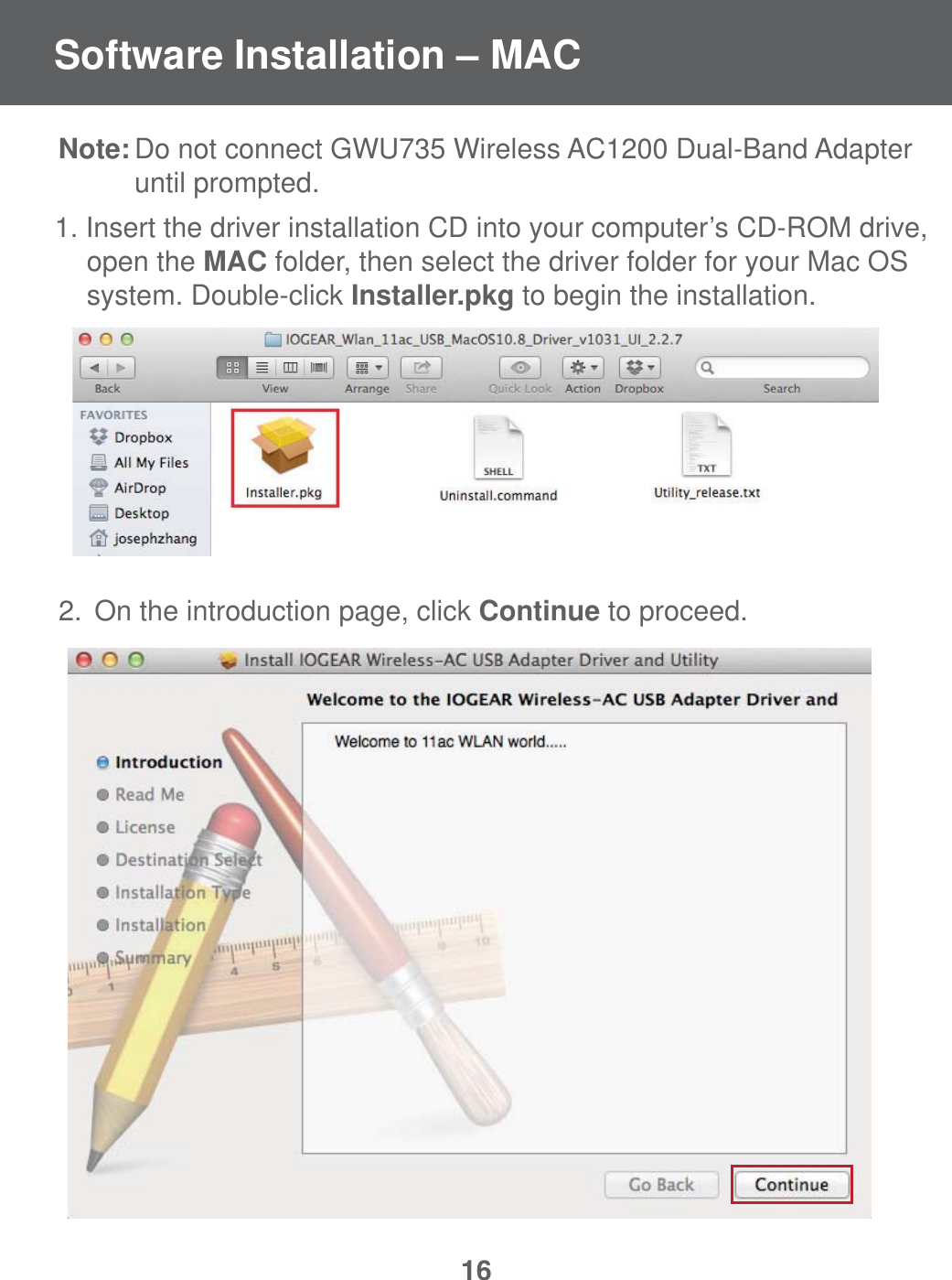 16Note: Do not connect GWU735 Wireless AC1200 Dual-Band Adapter    until prompted.1. Insert the driver installation CD into your computer&rsquo;s CD-ROM drive,   open the MAC folder, then select the driver folder for your Mac OS    system. Double-click Installer.pkg to begin the installation.2.  On the introduction page, click Continue to proceed.Software Installation &ndash; MAC