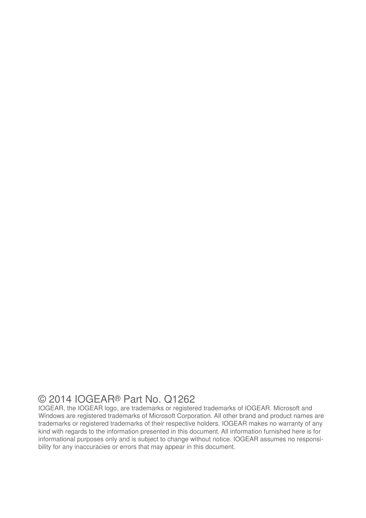 &copy; 2014 IOGEAR&reg; Part No. Q1262IOGEAR, the IOGEAR logo, are trademarks or registered trademarks of IOGEAR. Microsoft and Windows are registered trademarks of Microsoft Corporation. All other brand and product names are trademarks or registered trademarks of their respective holders. IOGEAR makes no warranty of any kind with regards to the information presented in this document. All information furnished here is for informational purposes only and is subject to change without notice. IOGEAR assumes no responsi-bility for any inaccuracies or errors that may appear in this document.