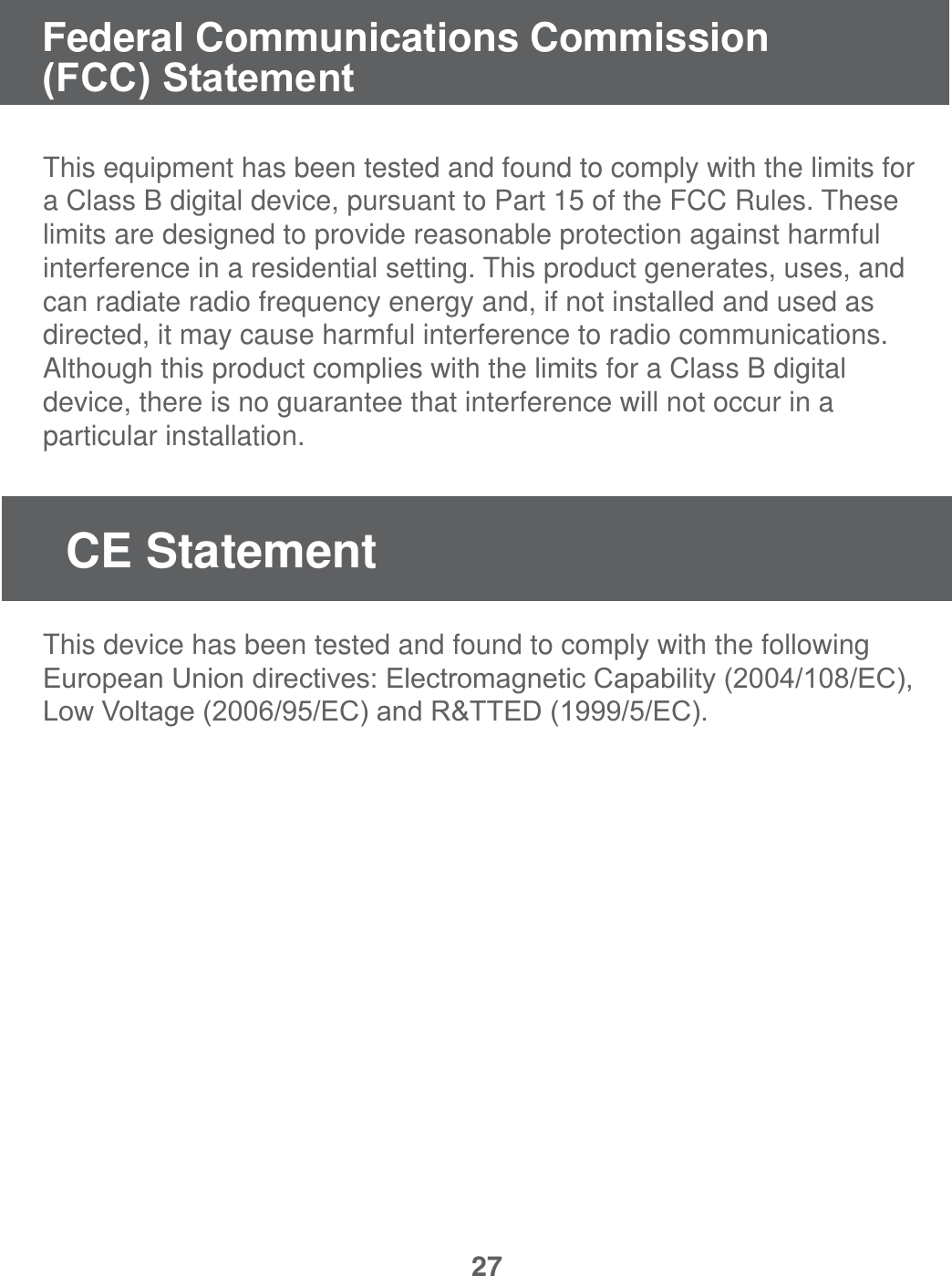 27This equipment has been tested and found to comply with the limits for a Class B digital device, pursuant to Part 15 of the FCC Rules. These limits are designed to provide reasonable protection against harmful interference in a residential setting. This product generates, uses, and can radiate radio frequency energy and, if not installed and used as directed, it may cause harmful interference to radio communications.  Although this product complies with the limits for a Class B digital device, there is no guarantee that interference will not occur in a particular installation.   This device has been tested and found to comply with the following (XURSHDQ8QLRQGLUHFWLYHV(OHFWURPDJQHWLF&amp;DSDELOLW\(&amp;/RZ9ROWDJH(&amp;DQG577('(&amp;Federal Communications Commission )&amp;&amp;6WDWHPHQWCE Statement