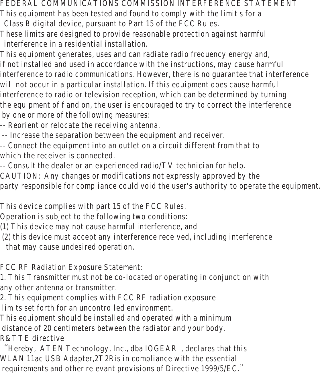 FEDERAL COMMUNICATIONS COMMISSION INTERFERENCE STATEMENT  This equipment has been tested and found to comply with the limit s for a    Class B digital device, pursuant to Part 15 of the FCC Rules.  These limits are designed to provide reasonable protection against harmful    interference in a residential installation.  This equipment generates, uses and can radiate radio frequency energy and,  if not installed and used in accordance with the instructions, may cause harmful  interference to radio communications. However, there is no guarantee that interference  will not occur in a particular installation. If this equipment does cause harmful  interference to radio or television reception, which can be determined by turning  the equipment of f and on, the user is encouraged to try to correct the interference  by one or more of the following measures:   -- Reorient or relocate the receiving antenna.   -- Increase the separation between the equipment and receiver.   -- Connect the equipment into an outlet on a circuit different from that to  which the receiver is connected.   -- Consult the dealer or an experienced radio/TV technician for help.   CAUTION:  Any changes or modifications not expressly approved by the  party responsible for compliance could void the user's authority to operate the equipment.    This device complies with part 15 of the FCC Rules.  Operation is subject to the following two conditions:  (1) This device may not cause harmful interference, and  (2) this device must accept any interference received, including interference    that may cause undesired operation.    FCC RF Radiation Exposure Statement:  1. This Transmitter must not be co-located or operating in conjunction with  any other antenna or transmitter.  2. This equipment complies with FCC RF radiation exposure   limits set forth for an uncontrolled environment.  This equipment should be installed and operated with a minimum  distance of 20 centimeters between the radiator and your body.  R&amp;TTE directive     &ldquo;Hereby,  ATEN Technology, Inc., dba IOGEAR  , declares that this  WLAN 11ac USB Adapter,2T2Ris in compliance with the essential  requirements and other relevant provisions of Directive 1999/5/EC.&rdquo;   