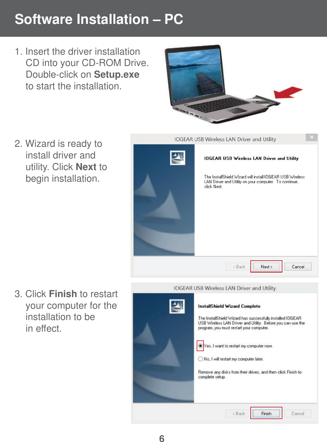 61. Insert the driver installation   CD into your CD-ROM Drive.  Double-click on Setup.exe   to start the installation.2. Wizard is ready to  install driver and  utility. Click Next to  begin installation.3. Click Finish to restart  your computer for the  installation to be  in effect.Software Installation &ndash; PC