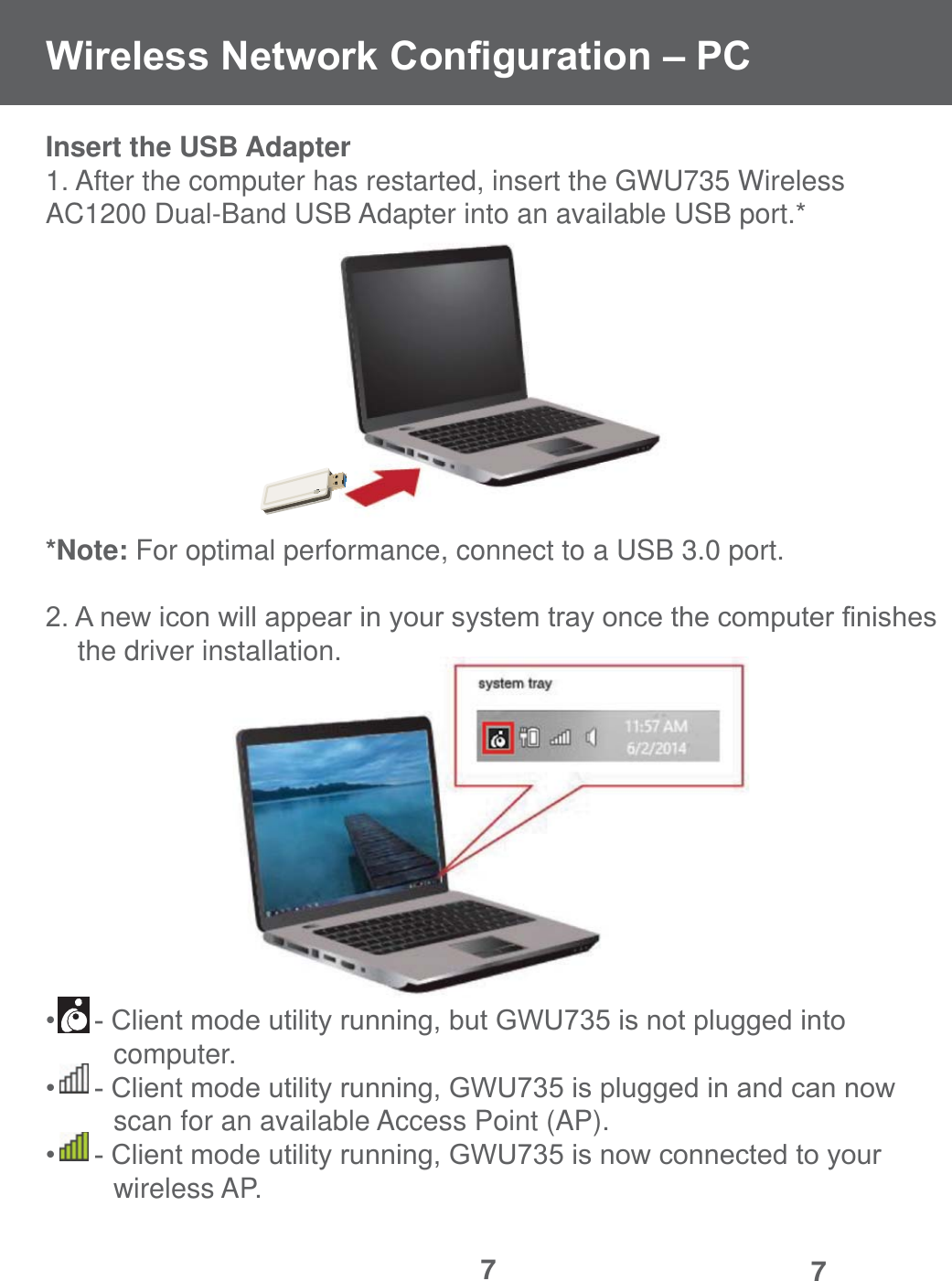 77Insert the USB Adapter1. After the computer has restarted, insert the GWU735 Wireless    AC1200 Dual-Band USB Adapter into an available USB port.**Note: For optimal performance, connect to a USB 3.0 port.$QHZLFRQZLOODSSHDULQ\RXUV\VWHPWUD\RQFHWKHFRPSXWHU&iquest;QLVKHV  the driver installation.&amp;OLHQWPRGHXWLOLW\UXQQLQJEXW*:8LVQRWSOXJJHGLQWR  computer.&amp;OLHQWPRGHXWLOLW\UXQQLQJ*:8LVSOXJJHGLQDQGFDQQRZ  scan for an available Access Point (AP).&amp;OLHQWPRGHXWLOLW\UXQQLQJ*:8LVQRZFRQQHFWHGWR\RXU  wireless AP.:LUHOHVV1HWZRUN&amp;RQ&iquest;JXUDWLRQ&plusmn;3&amp;