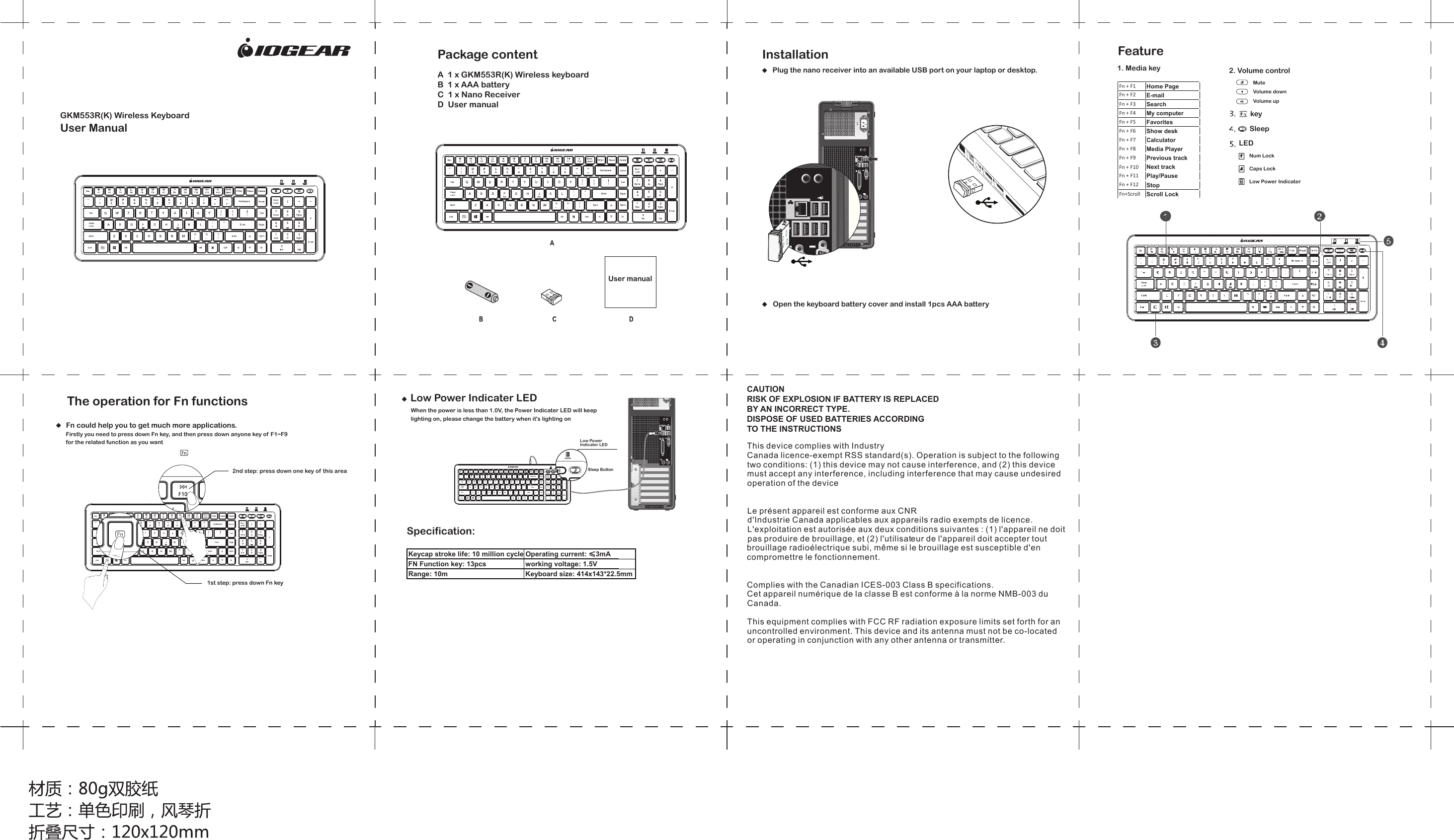 GKM553R(K) Wireless KeyboardUser ManualInstallationPlug the nano receiver into an available USB port on your laptop or desktop. 1. Media key 2. Volume controlMute Volume down Volume up Fn + F1Home PageFn + F2E-mailFn + F3SearchFn + F4My computerFn + F5FavoritesFn + F6Show deskFn + F7CalculatorFn + F8Media PlayerFn + F9Previous trackFn + F10Next trackFn + F11Play/PauseFn + F12StopFn+ScrollScroll LockkeyLEDSleepNum Lock Caps Lock Low Power Indicater Sleep ButtonCAUTIONRISK OF EXPLOSION IF BATTERY IS REPLACEDBY AN INCORRECT TYPE.DISPOSE OF USED BATTERIES ACCORDINGTO THE INSTRUCTIONSThis device complies with IndustryCanada licence-exempt RSS standard(s). Operation is subject to the followingtwo conditions: (1) this device may not cause interference, and (2) this devicemust accept any interference, including interference that may cause undesiredoperation of the deviceLe pr&eacute;sent appareil est conforme aux CNRd'Industrie Canada applicables aux appareils radio exempts de licence.L'exploitation est autoris&eacute;e aux deux conditions suivantes : (1) l'appareil ne doitpas produire de brouillage, et (2) l'utilisateur de l'appareil doit accepter toutbrouillage radio&eacute;lectrique subi, m&ecirc;me si le brouillage est susceptible d'encompromettre le fonctionnement.Complies with the Canadian ICES-003 Class B specifications.Cet appareil num&eacute;rique de la classe B est conforme &agrave; la norme NMB-003 duCanada.This equipment complies with FCC RF radiation exposure limits set forth for an uncontrolled environment. This device and its antenna must not be co-located or operating in conjunction with any other antenna or transmitter.  A  1 x GKM553R(K) Wireless keyboard   B  1 x AAA battery  C  1 x Nano Receiver   D  User manual   Package content User manual Open the keyboard battery cover and install 1pcs AAA batteryFeatureThe operation for Fn functionsFn could help you to get much more applications.Firstly you need to press down Fn key, and then press down anyone key of F1~F9 for the related function as you want2nd step: press down one key of this area1st step: press down Fn keyLow Power Indicater LEDLow Power Indicater LEDWhen the power is less than 1.0V, the Power Indicater LED will keep lighting on, please change the battery when it's lighting onKeycap stroke life: 10 million cyclesOperating current: &le;3mAFN Function key: 13pcs working voltage: 1.5VRange: 10m Keyboard size: 414x143*22.5mmSpecification: