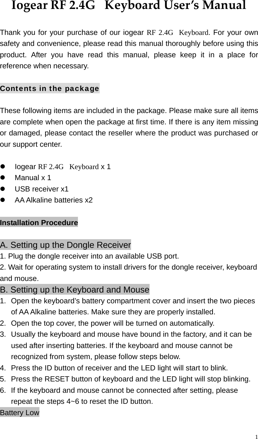  1IogearRF2.4GKeyboardUser&rsquo;sManual Thank you for your purchase of our iogear RF 2.4G  Keyboard. For your own safety and convenience, please read this manual thoroughly before using this product. After you have read this manual, please keep it in a place for reference when necessary.  Contents in the package  These following items are included in the package. Please make sure all items are complete when open the package at first time. If there is any item missing or damaged, please contact the reseller where the product was purchased or our support center.    Iogear RF 2.4G   Keyboard x 1   Manual x 1     USB receiver x1   AA Alkaline batteries x2  Installation Procedure  A. Setting up the Dongle Receiver 1. Plug the dongle receiver into an available USB port. 2. Wait for operating system to install drivers for the dongle receiver, keyboard and mouse. B. Setting up the Keyboard and Mouse 1.  Open the keyboard&rsquo;s battery compartment cover and insert the two pieces of AA Alkaline batteries. Make sure they are properly installed.   2.  Open the top cover, the power will be turned on automatically. 3.  Usually the keyboard and mouse have bound in the factory, and it can be used after inserting batteries. If the keyboard and mouse cannot be recognized from system, please follow steps below. 4.  Press the ID button of receiver and the LED light will start to blink. 5.  Press the RESET button of keyboard and the LED light will stop blinking.   6.  If the keyboard and mouse cannot be connected after setting, please repeat the steps 4~6 to reset the ID button. Battery Low 