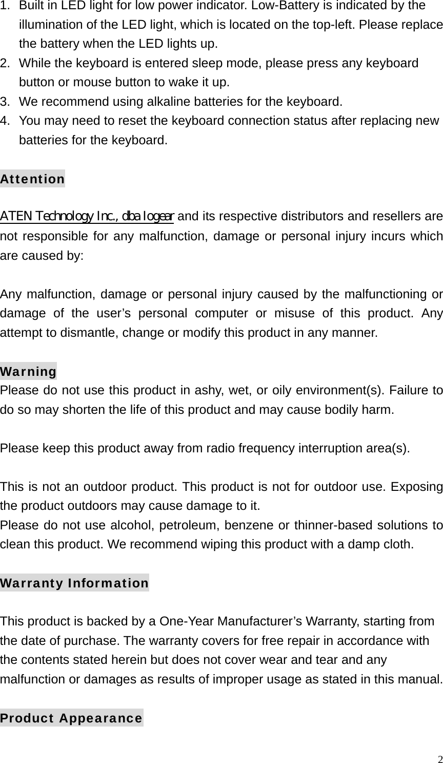  21.  Built in LED light for low power indicator. Low-Battery is indicated by the illumination of the LED light, which is located on the top-left. Please replace the battery when the LED lights up. 2.  While the keyboard is entered sleep mode, please press any keyboard button or mouse button to wake it up. 3.   We recommend using alkaline batteries for the keyboard. 4.  You may need to reset the keyboard connection status after replacing new batteries for the keyboard.  Attention  ATEN Technology Inc., dba Iogear and its respective distributors and resellers are not responsible for any malfunction, damage or personal injury incurs which are caused by:  Any malfunction, damage or personal injury caused by the malfunctioning or damage of the user&rsquo;s personal computer or misuse of this product. Any attempt to dismantle, change or modify this product in any manner.  Warning Please do not use this product in ashy, wet, or oily environment(s). Failure to do so may shorten the life of this product and may cause bodily harm.  Please keep this product away from radio frequency interruption area(s).  This is not an outdoor product. This product is not for outdoor use. Exposing the product outdoors may cause damage to it.   Please do not use alcohol, petroleum, benzene or thinner-based solutions to clean this product. We recommend wiping this product with a damp cloth.  Warranty Information  This product is backed by a One-Year Manufacturer&rsquo;s Warranty, starting from the date of purchase. The warranty covers for free repair in accordance with the contents stated herein but does not cover wear and tear and any malfunction or damages as results of improper usage as stated in this manual.  Product Appearance 
