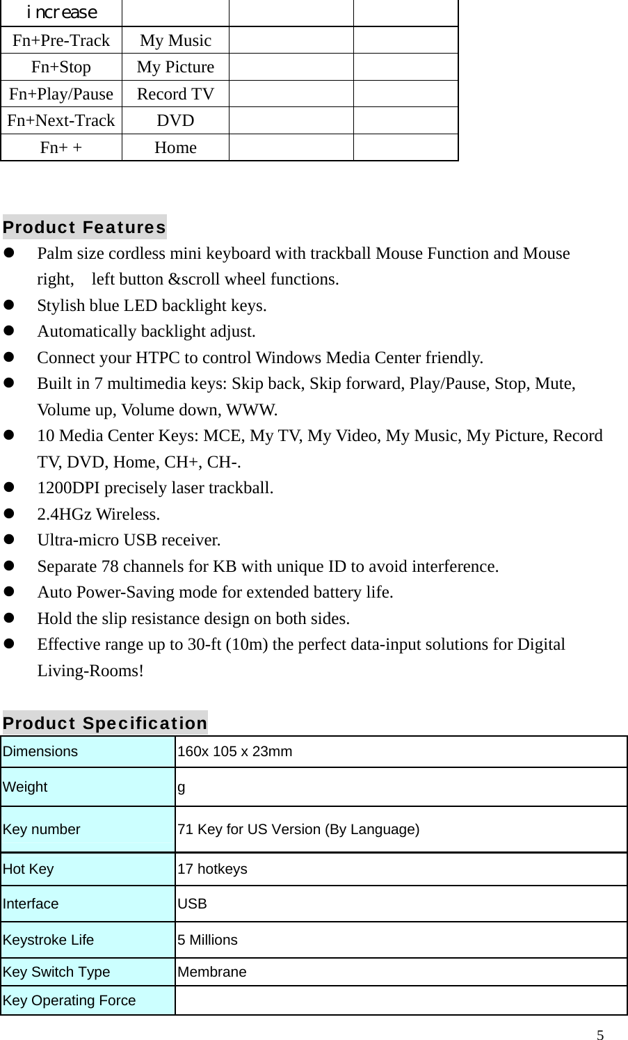  5increase Fn+Pre-Track My Music       Fn+Stop My Picture       Fn+Play/Pause Record TV       Fn+Next-Track DVD       Fn+ +  Home         Product Features   Palm size cordless mini keyboard with trackball Mouse Function and Mouse right,    left button &amp;scroll wheel functions.   Stylish blue LED backlight keys.   Automatically backlight adjust.   Connect your HTPC to control Windows Media Center friendly.   Built in 7 multimedia keys: Skip back, Skip forward, Play/Pause, Stop, Mute, Volume up, Volume down, WWW.   10 Media Center Keys: MCE, My TV, My Video, My Music, My Picture, Record TV, DVD, Home, CH+, CH-.   1200DPI precisely laser trackball.   2.4HGz Wireless.   Ultra-micro USB receiver.   Separate 78 channels for KB with unique ID to avoid interference.   Auto Power-Saving mode for extended battery life.   Hold the slip resistance design on both sides.                                               Effective range up to 30-ft (10m) the perfect data-input solutions for Digital Living-Rooms!  Product Specification Dimensions  160x 105 x 23mm Weight  g Key number  71 Key for US Version (By Language) Hot Key  17 hotkeys Interface   USB Keystroke Life    5 Millions Key Switch Type    Membrane Key Operating Force   