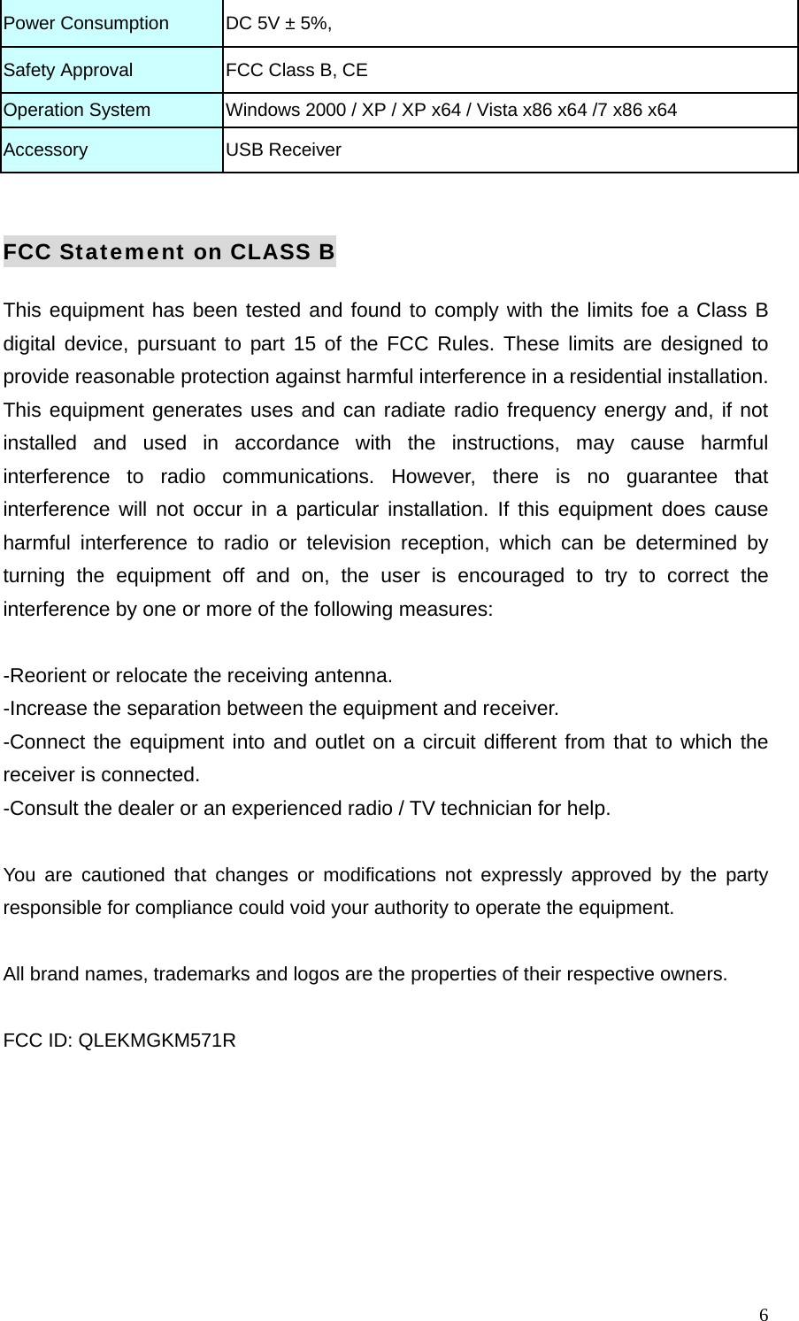  6Power Consumption  DC 5V &plusmn; 5%, Safety Approval    FCC Class B, CE Operation System    Windows 2000 / XP / XP x64 / Vista x86 x64 /7 x86 x64 Accessory  USB Receiver  FCC Statement on CLASS B This equipment has been tested and found to comply with the limits foe a Class B digital device, pursuant to part 15 of the FCC Rules. These limits are designed to provide reasonable protection against harmful interference in a residential installation. This equipment generates uses and can radiate radio frequency energy and, if not installed and used in accordance with the instructions, may cause harmful interference to radio communications. However, there is no guarantee that interference will not occur in a particular installation. If this equipment does cause harmful interference to radio or television reception, which can be determined by turning the equipment off and on, the user is encouraged to try to correct the interference by one or more of the following measures:  -Reorient or relocate the receiving antenna. -Increase the separation between the equipment and receiver. -Connect the equipment into and outlet on a circuit different from that to which the receiver is connected. -Consult the dealer or an experienced radio / TV technician for help.  You are cautioned that changes or modifications not expressly approved by the party responsible for compliance could void your authority to operate the equipment.  All brand names, trademarks and logos are the properties of their respective owners.  FCC ID: QLEKMGKM571R 