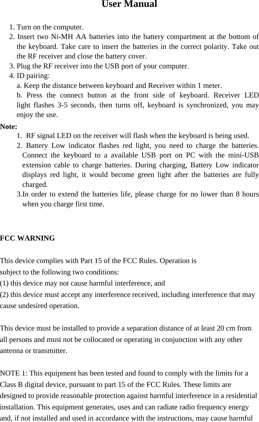 User Manual  1. Turn on the computer. 2. Insert two Ni-MH AA batteries into the battery compartment at the bottom of      the keyboard. Take care to insert the batteries in the correct polarity. Take out the RF receiver and close the battery cover. 3. Plug the RF receiver into the USB port of your computer. 4. ID pairing: a. Keep the distance between keyboard and Receiver within 1 meter. b. Press the connect button at the front side of keyboard. Receiver LED        light flashes 3-5 seconds, then turns off, keyboard is synchronized, you may enjoy the use. Note: 1.  RF signal LED on the receiver will flash when the keyboard is being used. 2. Battery Low indicator flashes red light, you need to charge the batteries. Connect the keyboard to a available USB port on PC with the mini-USB extension cable to charge batteries. During charging, Battery Low indicator displays red light, it would become green light after the batteries are fully charged.   3.In order to extend the batteries life, please charge for no lower than 8 hours when you charge first time.   FCC WARNING  This device complies with Part 15 of the FCC Rules. Operation is subject to the following two conditions: (1) this device may not cause harmful interference, and (2) this device must accept any interference received, including interference that may cause undesired operation.  This device must be installed to provide a separation distance of at least 20 cm from all persons and must not be collocated or operating in conjunction with any other antenna or transmitter.  NOTE 1: This equipment has been tested and found to comply with the limits for a Class B digital device, pursuant to part 15 of the FCC Rules. These limits are designed to provide reasonable protection against harmful interference in a residential installation. This equipment generates, uses and can radiate radio frequency energy and, if not installed and used in accordance with the instructions, may cause harmful 