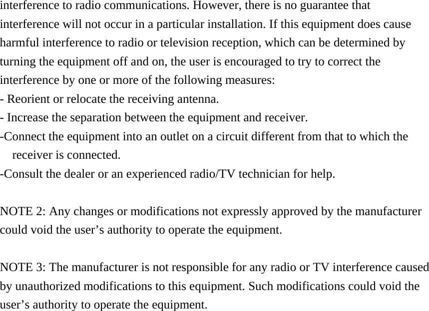 interference to radio communications. However, there is no guarantee that interference will not occur in a particular installation. If this equipment does cause harmful interference to radio or television reception, which can be determined by turning the equipment off and on, the user is encouraged to try to correct the interference by one or more of the following measures: - Reorient or relocate the receiving antenna. - Increase the separation between the equipment and receiver. -Connect the equipment into an outlet on a circuit different from that to which the receiver is connected. -Consult the dealer or an experienced radio/TV technician for help.  NOTE 2: Any changes or modifications not expressly approved by the manufacturer could void the user&rsquo;s authority to operate the equipment.  NOTE 3: The manufacturer is not responsible for any radio or TV interference caused by unauthorized modifications to this equipment. Such modifications could void the user&rsquo;s authority to operate the equipment.     