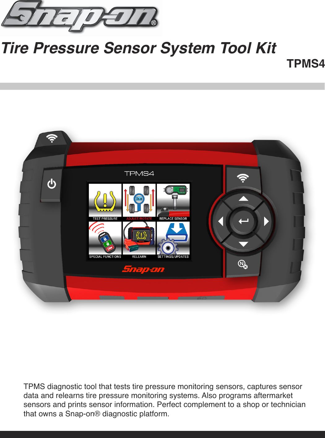 Tire Pressure Sensor System Tool KitTPMS4TPMS diagnostic tool that tests tire pressure monitoring sensors, captures sensordata and relearns tire pressure monitoring systems. Also programs aftermarketsensors and prints sensor information. Perfect complement to a shop or technicianthat owns a Snap-on® diagnostic platform.
