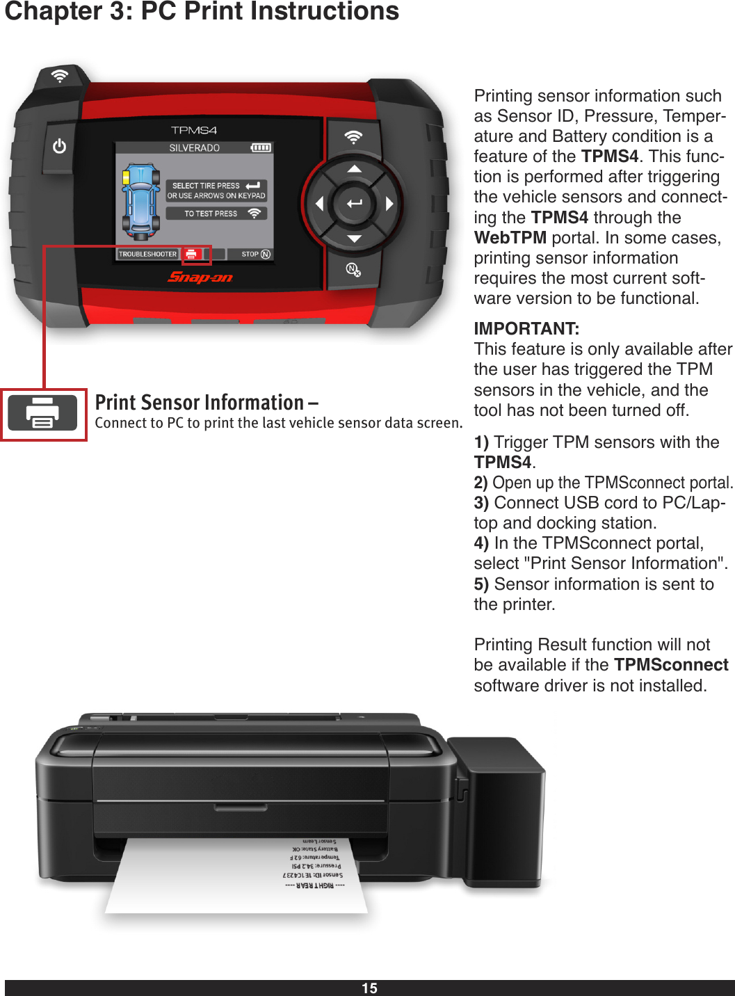 15Chapter 3: PC Print InstructionsPrint Sensor Information–Connect to PC to print the last vehicle sensor data screen.Printing sensor information suchas Sensor ID, Pressure, Temper-ature and Battery condition is afeature of the TPMS4. This func-tion is performed after triggeringthe vehicle sensors and connect-ing the TPMS4 through theWebTPM portal. In some cases,printing sensor information requires the most current soft-ware version to be functional.IMPORTANT:This feature is only available afterthe user has triggered the TPMsensors in the vehicle, and thetool has not been turned off.1) Trigger TPM sensors with theTPMS4.2) Open up the TPMSconnect portal.3) Connect USB cord to PC/Lap-top and docking station.4) In the TPMSconnect portal,select &quot;Print Sensor Information&quot;.5) Sensor information is sent tothe printer.Printing Result function will not be available if the TPMSconnectsoftware driver is not installed.