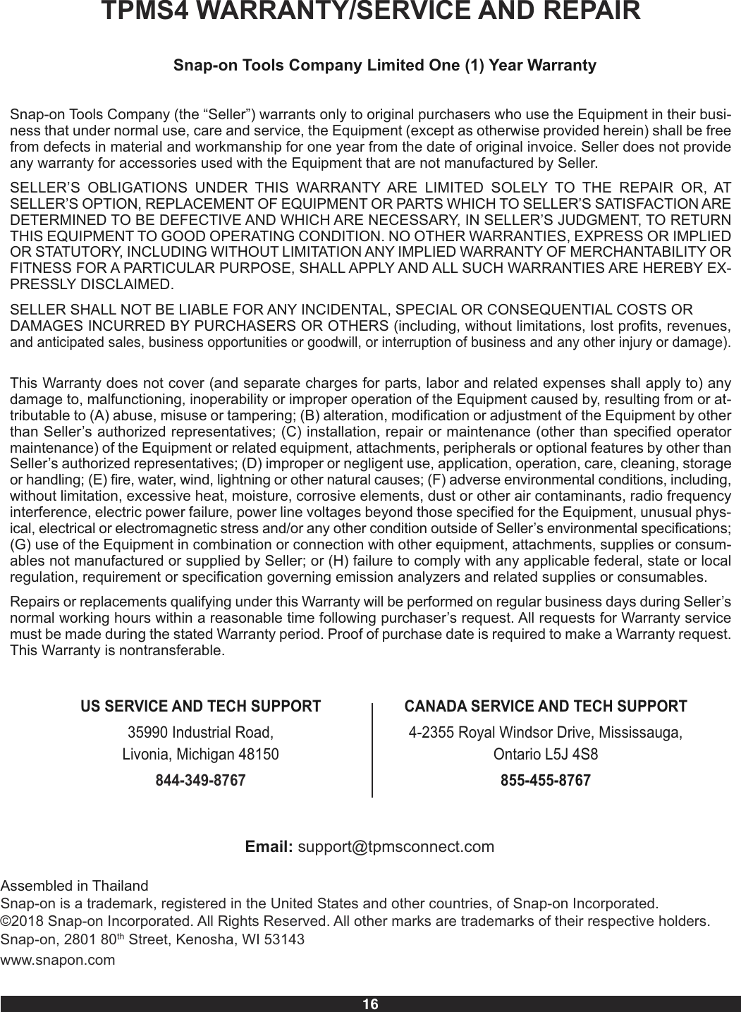 16TPMS4 WARRANTY/SERVICE AND REPAIRSnap-on Tools Company Limited One (1) Year WarrantySnap-on Tools Company (the “Seller”) warrants only to original purchasers who use the Equipment in their busi-ness that under normal use, care and service, the Equipment (except as otherwise provided herein) shall be freefrom defects in material and workmanship for one year from the date of original invoice. Seller does not provideany warranty for accessories used with the Equipment that are not manufactured by Seller.SELLER’S  OBLIGATIONS  UNDER  THIS  WARRANTY  ARE  LIMITED  SOLELY  TO  THE  REPAIR  OR,  ATSELLER’S OPTION, REPLACEMENT OF EQUIPMENT OR PARTS WHICH TO SELLER’S SATISFACTION AREDETERMINED TO BE DEFECTIVE AND WHICH ARE NECESSARY, IN SELLER’S JUDGMENT, TO RETURNTHIS EQUIPMENT TO GOOD OPERATING CONDITION. NO OTHER WARRANTIES, EXPRESS OR IMPLIEDOR STATUTORY, INCLUDING WITHOUT LIMITATION ANY IMPLIED WARRANTY OF MERCHANTABILITY ORFITNESS FOR A PARTICULAR PURPOSE, SHALL APPLY AND ALL SUCH WARRANTIES ARE HEREBY EX-PRESSLY DISCLAIMED.SELLER SHALL NOT BE LIABLE FOR ANY INCIDENTAL, SPECIAL OR CONSEQUENTIAL COSTS ORDAMAGES INCURRED BY PURCHASERS OR OTHERS (including, without limitations, lost profits, revenues,and anticipated sales, business opportunities or goodwill, or interruption of business and any other injury or damage).This Warranty does not cover (and separate charges for parts, labor and related expenses shall apply to) anydamage to, malfunctioning, inoperability or improper operation of the Equipment caused by, resulting from or at-tributable to (A) abuse, misuse or tampering; (B) alteration, modification or adjustment of the Equipment by otherthan Seller’s authorized representatives; (C) installation, repair or maintenance (other than specified operatormaintenance) of the Equipment or related equipment, attachments, peripherals or optional features by other thanSeller’s authorized representatives; (D) improper or negligent use, application, operation, care, cleaning, storageor handling; (E) fire, water, wind, lightning or other natural causes; (F) adverse environmental conditions, including,without limitation, excessive heat, moisture, corrosive elements, dust or other air contaminants, radio frequencyinterference, electric power failure, power line voltages beyond those specified for the Equipment, unusual phys-ical, electrical or electromagnetic stress and/or any other condition outside of Seller’s environmental specifications;(G) use of the Equipment in combination or connection with other equipment, attachments, supplies or consum-ables not manufactured or supplied by Seller; or (H) failure to comply with any applicable federal, state or localregulation, requirement or specification governing emission analyzers and related supplies or consumables.Repairs or replacements qualifying under this Warranty will be performed on regular business days during Seller’snormal working hours within a reasonable time following purchaser’s request. All requests for Warranty servicemust be made during the stated Warranty period. Proof of purchase date is required to make a Warranty request.This Warranty is nontransferable.US SERVICE AND TECH SUPPORT35990 Industrial Road, Livonia, Michigan 48150844-349-8767CANADA SERVICE AND TECH SUPPORT4-2355 Royal Windsor Drive, Mississauga,Ontario L5J 4S8855-455-8767Email: support@tpmsconnect.comAssembled in ThailandSnap-on is a trademark, registered in the United States and other countries, of Snap-on Incorporated. ©2018 Snap-on Incorporated. All Rights Reserved. All other marks are trademarks of their respective holders. Snap-on, 2801 80th Street, Kenosha, WI 53143www.snapon.com