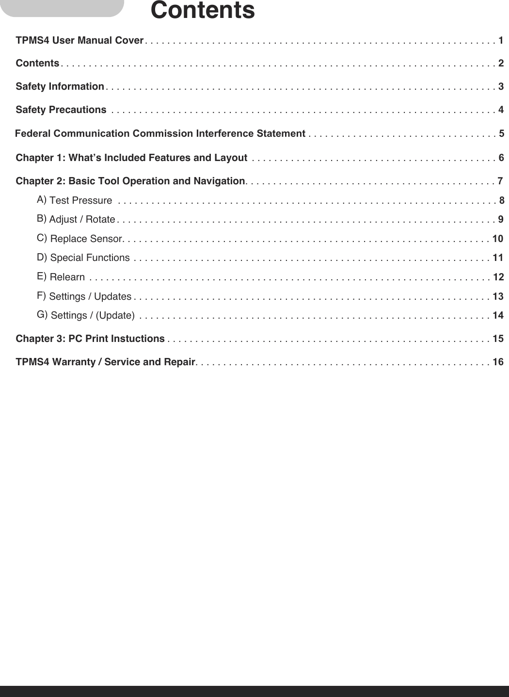 ContentsTPMS4 User Manual Cover. . . . . . . . . . . . . . . . . . . . . . . . . . . . . . . . . . . . . . . . . . . . . . . . . . . . . . . . . . . . . . . 1Contents. . . . . . . . . . . . . . . . . . . . . . . . . . . . . . . . . . . . . . . . . . . . . . . . . . . . . . . . . . . . . . . . . . . . . . . . . . . . . . 2Safety Information. . . . . . . . . . . . . . . . . . . . . . . . . . . . . . . . . . . . . . . . . . . . . . . . . . . . . . . . . . . . . . . . . . . . . . 3Safety Precautions . . . . . . . . . . . . . . . . . . . . . . . . . . . . . . . . . . . . . . . . . . . . . . . . . . . . . . . . . . . . . . . . . . . . . 4Chapter 1: What’s Included Features and Layout . . . . . . . . . . . . . . . . . . . . . . . . . . . . . . . . . . . . . . . . . . . . 6Chapter 2: Basic Tool Operation and Navigation. . . . . . . . . . . . . . . . . . . . . . . . . . . . . . . . . . . . . . . . . . . . . 7A) Test Pressure . . . . . . . . . . . . . . . . . . . . . . . . . . . . . . . . . . . . . . . . . . . . . . . . . . . . . . . . . . . . . . . . . . . . 8B) Adjust / Rotate . . . . . . . . . . . . . . . . . . . . . . . . . . . . . . . . . . . . . . . . . . . . . . . . . . . . . . . . . . . . . . . . . . . . 9C) Replace Sensor. . . . . . . . . . . . . . . . . . . . . . . . . . . . . . . . . . . . . . . . . . . . . . . . . . . . . . . . . . . . . . . . . . 10D) Special Functions . . . . . . . . . . . . . . . . . . . . . . . . . . . . . . . . . . . . . . . . . . . . . . . . . . . . . . . . . . . . . . . . 11E) Relearn . . . . . . . . . . . . . . . . . . . . . . . . . . . . . . . . . . . . . . . . . . . . . . . . . . . . . . . . . . . . . . . . . . . . . . . . 12F) Settings / Updates . . . . . . . . . . . . . . . . . . . . . . . . . . . . . . . . . . . . . . . . . . . . . . . . . . . . . . . . . . . . . . . . 13G) Settings / (Update) . . . . . . . . . . . . . . . . . . . . . . . . . . . . . . . . . . . . . . . . . . . . . . . . . . . . . . . . . . . . . . . 14Chapter 3: PC Print Instuctions . . . . . . . . . . . . . . . . . . . . . . . . . . . . . . . . . . . . . . . . . . . . . . . . . . . . . . . . . . 15TPMS4 Warranty / Service and Repair. . . . . . . . . . . . . . . . . . . . . . . . . . . . . . . . . . . . . . . . . . . . . . . . . . . . . 16Federal Communication Commission Interference Statement . . . . . . . . . . . . . . . . . . . . . . . . . . . . . . . . . . 5