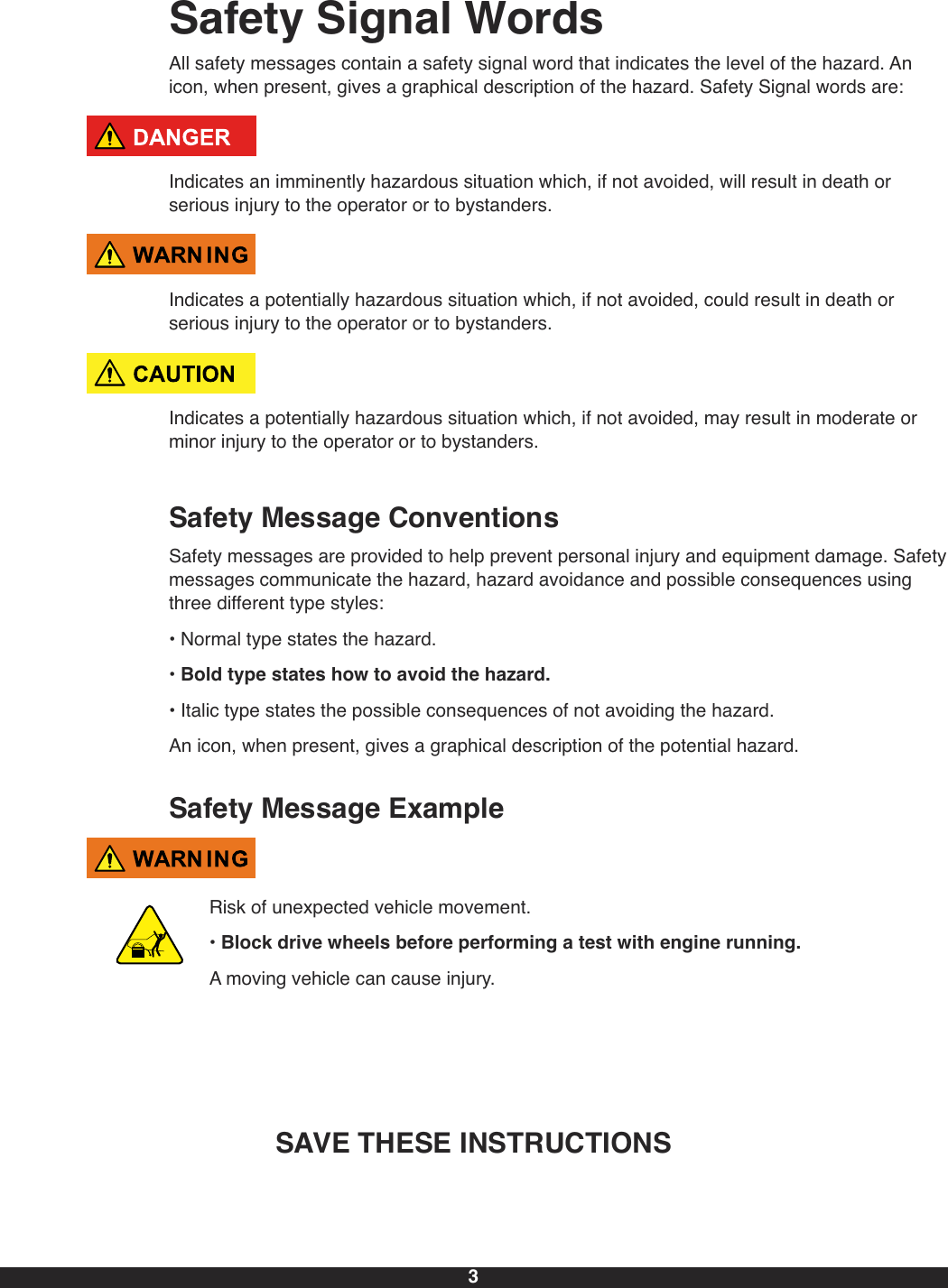 3Safety Signal WordsAll safety messages contain a safety signal word that indicates the level of the hazard. Anicon, when present, gives a graphical description of the hazard. Safety Signal words are:Indicates an imminently hazardous situation which, if not avoided, will result in death orserious injury to the operator or to bystanders.Indicates a potentially hazardous situation which, if not avoided, could result in death orserious injury to the operator or to bystanders.Indicates a potentially hazardous situation which, if not avoided, may result in moderate orminor injury to the operator or to bystanders.Safety Message ConventionsSafety messages are provided to help prevent personal injury and equipment damage. Safetymessages communicate the hazard, hazard avoidance and possible consequences usingthree different type styles:• Normal type states the hazard.• Bold type states how to avoid the hazard.• Italic type states the possible consequences of not avoiding the hazard.An icon, when present, gives a graphical description of the potential hazard.Safety Message ExampleRisk of unexpected vehicle movement.• Block drive wheels before performing a test with engine running.A moving vehicle can cause injury.SAVE THESE INSTRUCTIONS