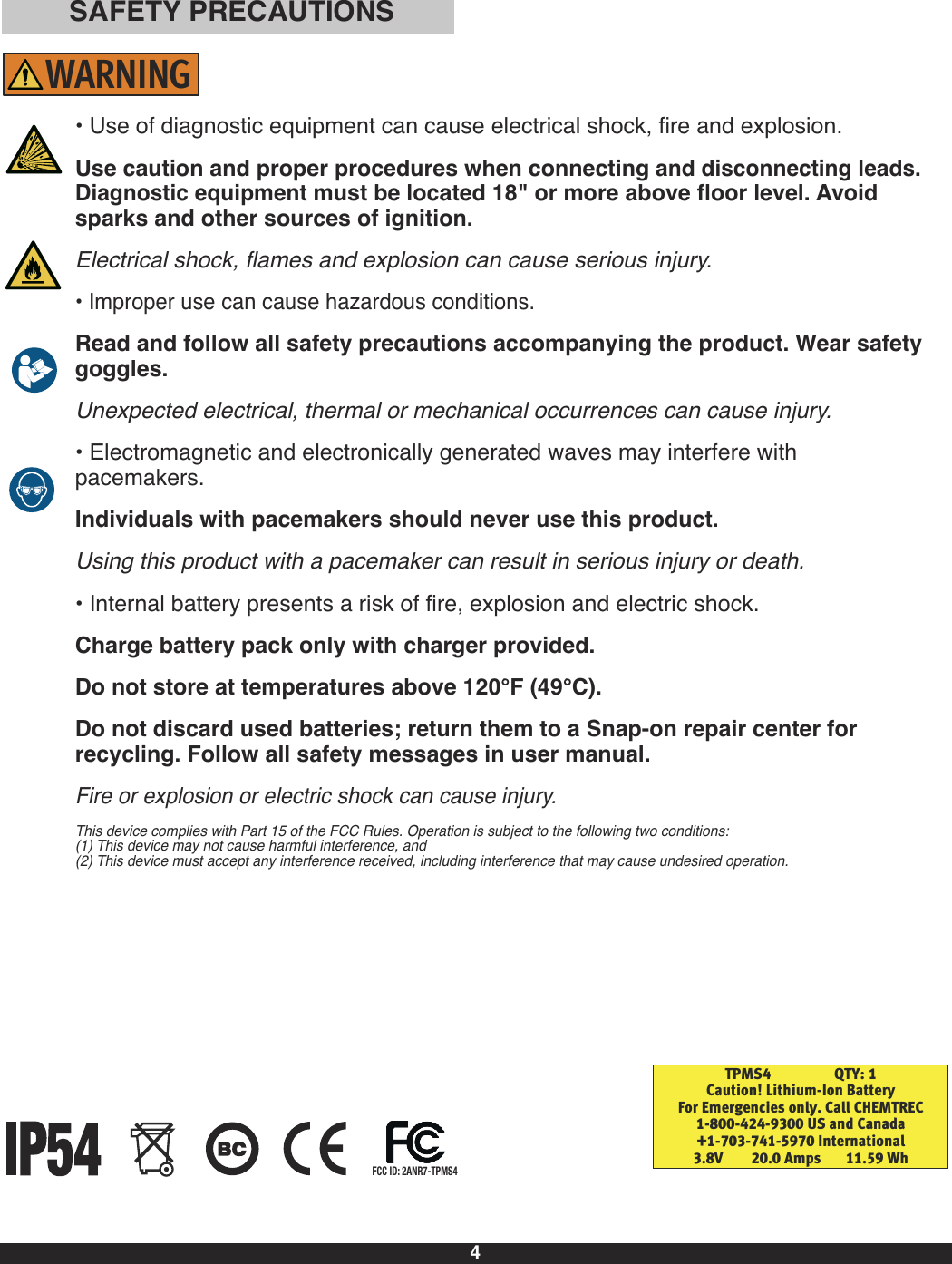 4• Use of diagnostic equipment can cause electrical shock, fire and explosion.Use caution and proper procedures when connecting and disconnecting leads.Diagnostic equipmentmust be located 18&quot; or more above floor level. Avoidsparks and other sources of ignition.Electrical shock, flames and explosion can cause serious injury.• Improper use can cause hazardous conditions.Read and follow all safety precautions accompanying the product. Wear safetygoggles.Unexpected electrical, thermal or mechanical occurrences can cause injury.• Electromagnetic and electronically generated waves may interfere withpacemakers.Individuals with pacemakers should never use this product. Using this product with a pacemaker can result in serious injury or death.• Internal battery presents a risk of fire, explosion and electric shock.Charge battery pack only with charger provided.Do not store at temperatures above 120°F (49°C).Do not discard used batteries; return them to a Snap-on repair center for recycling. Follow all safety messages in user manual.Fire or explosion or electric shock can cause injury.This device complies with Part 15 of the FCC Rules. Operation is subject to the following two conditions:(1) This device may not cause harmful interference, and(2) This device must accept any interference received, including interference that may cause undesired operation.SAFETY PRECAUTIONSTPMS4                  QTY: 1Caution! Lithium-Ion BatteryFor Emergencies only. Call CHEMTREC1-800-424-9300 US and Canada+1-703-741-5970 International3.8V        20.0 Amps       11.59 WhFCC ID: 2ANR7-TPMS4WARNING