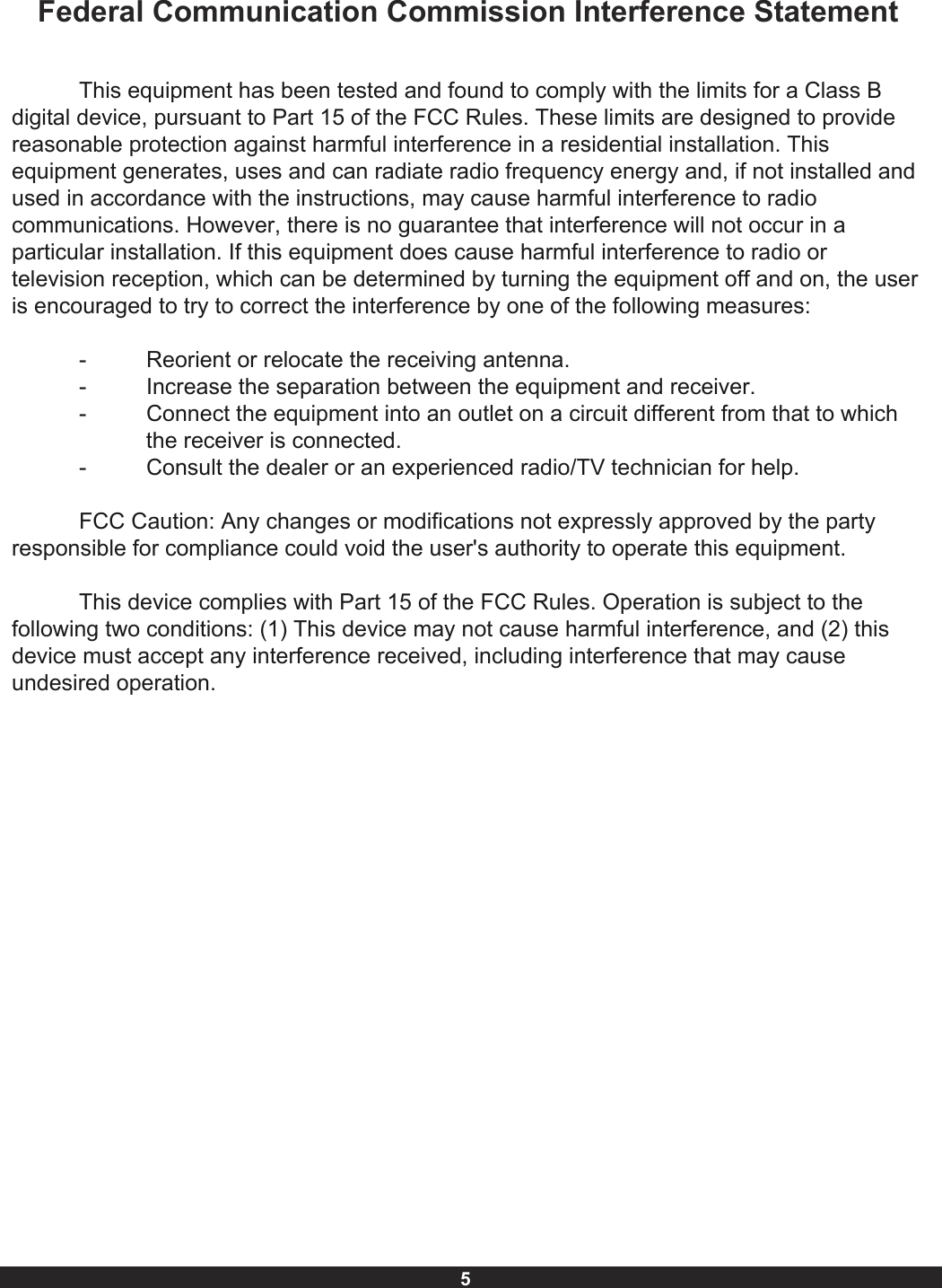 5Federal Communication Commission Interference StatementThis equipment has been tested and found to comply with the limits for a Class B digital device, pursuant to Part 15 of the FCC Rules. These limits are designed to provide reasonable protection against harmful interference in a residential installation. This equipment generates, uses and can radiate radio frequency energy and, if not installed and used in accordance with the instructions, may cause harmful interference to radio communications. However, there is no guarantee that interference will not occur in a particular installation. If this equipment does cause harmful interference to radio or television reception, which can be determined by turning the equipment off and on, the user is encouraged to try to correct the interference by one of the following measures:Reorient or relocate the receiving antenna.- - - Increase the separation between the equipment and receiver.Connect the equipment into an outlet on a circuit different from that to which------------------the receiver is connected.-  Consult the dealer or an experienced radio/TV technician for help.FCC Caution: Any changes or modifications not expressly approved by the party responsible for compliance could void the user&apos;s authority to operate this equipment.This device complies with Part 15 of the FCC Rules. Operation is subject to the following two conditions: (1) This device may not cause harmful interference, and (2) this device must accept any interference received, including interference that may cause undesired operation.