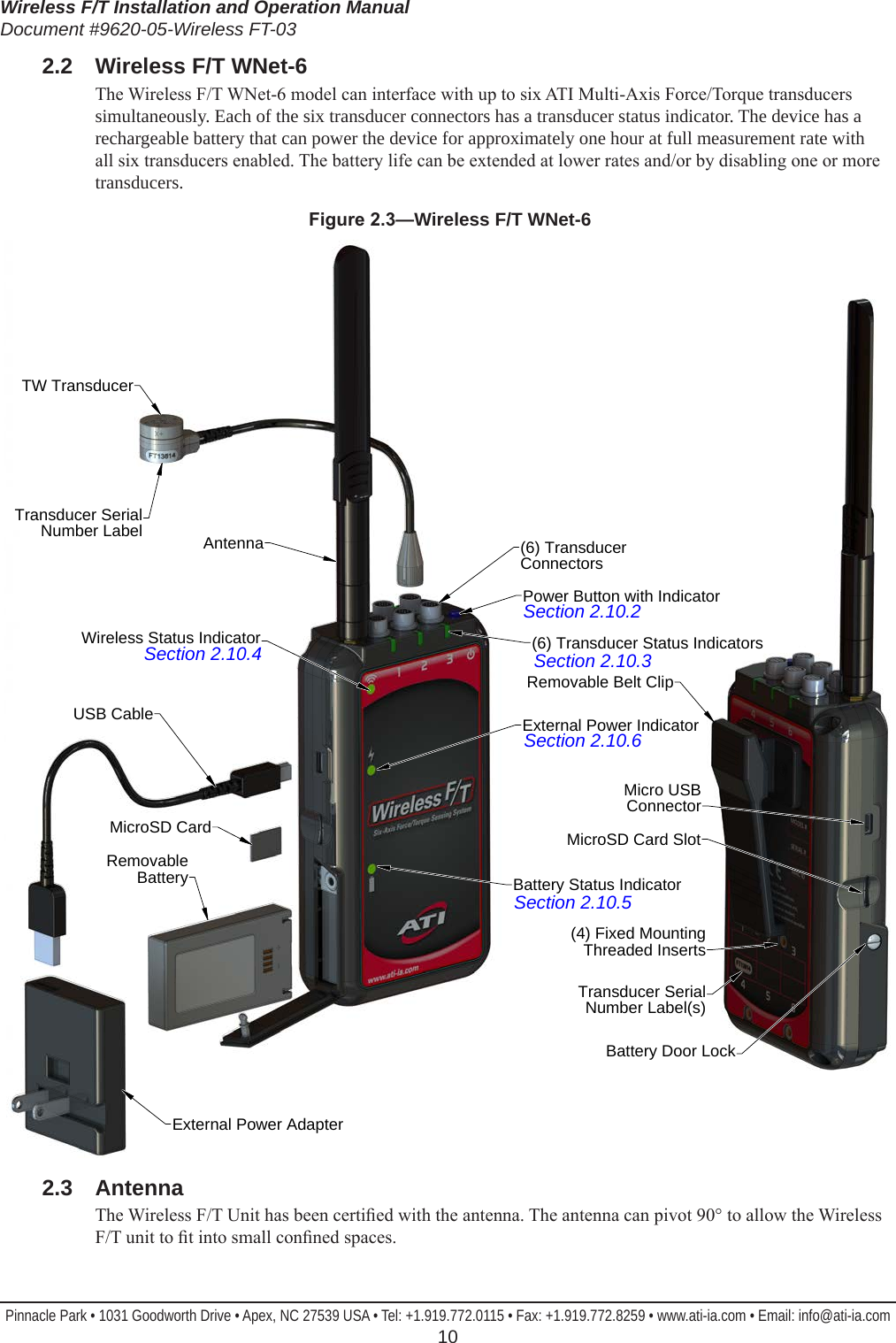 Wireless F/T Installation and Operation ManualDocument #9620-05-Wireless FT-03Pinnacle Park • 1031 Goodworth Drive • Apex, NC 27539 USA • Tel: +1.919.772.0115 • Fax: +1.919.772.8259 • www.ati-ia.com • Email: info@ati-ia.com  102.2  Wireless F/T WNet-6The Wireless F/T WNet-6 model can interface with up to six ATI Multi-Axis Force/Torque transducers simultaneously. Each of the six transducer connectors has a transducer status indicator. The device has a rechargeable battery that can power the device for approximately one hour at full measurement rate with all six transducers enabled. The battery life can be extended at lower rates and/or by disabling one or more transducers.Figure2.3—Wireless F/T WNet-6External Power AdapterRemovable BatteryUSB CableTW TransducerTransducer Serial Number LabelAntennaWireless Status Indicator(6) Transducer ConnectorsPower Button with Indicator(6) Transducer Status IndicatorsExternal Power IndicatorBattery Status IndicatorMicroSD CardTransducer Serial Number Label(s)Battery Door Lock(4) Fixed MountingThreaded InsertsMicro USB ConnectorMicroSD Card SlotRemovable Belt ClipSection 2.10.2Section 2.10.3Section 2.10.6Section 2.10.5Section 2.10.42.3  AntennaThe Wireless F/T Unit has been certied with the antenna. The antenna can pivot 90° to allow the Wireless F/T unit to t into small conned spaces. 