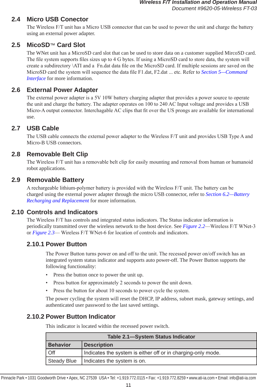 Wireless F/T Installation and Operation ManualDocument #9620-05-Wireless FT-03Pinnacle Park • 1031 Goodworth Drive • Apex, NC 27539  USA • Tel: +1.919.772.0115 • Fax: +1.919.772.8259 • www.ati-ia.com • Email: info@ati-ia.com 112.4  Micro USB ConectorThe Wireless F/T unit has a Micro USB connector that can be used to power the unit and charge the battery using an external power adapter.2.5  MicoSD™ Card SlotThe WNet unit has a MicroSD card slot that can be used to store data on a customer supplied MircoSD card. The le system supports les sizes up to 4 G bytes. If using a MicroSD card to store data, the system will create a subdirectory \ATI and a  Fn.dat data le on the MicroSD card. If multiple sessions are saved on the MicroSD card the system will sequence the data le F1.dat, F2.dat ... etc. Refer to Section 5—Command Interface for more information.2.6  External Power AdapterThe external power adapter is a 5V 10W battery charging adapter that provides a power source to operate the unit and charge the battery. The adapter operates on 100 to 240 AC Input voltage and provides a USB Micro-A output connector. Interchagable AC clips that t over the US prongs are available for international use.2.7  USB CableThe USB cable connects the external power adapter to the Wireless F/T unit and provides USB Type A and Micro-B USB connectors.2.8  Removable Belt ClipThe Wireless F/T unit has a removable belt clip for easily mounting and removal from human or humanoid robot applications. 2.9  Removable BatteryA rechargeable lithium-polymer battery is provided with the Wireless F/T unit. The battery can be charged using the external power adapter through the micro USB connector, refer to Section 6.2—Battery Recharging and Replacement for more information.2.10  Controls and IndicatorsThe Wireless F/T has controls and integrated status indicators. The Status indicator information is periodically transmitted over the wireless network to the host device. See Figure 2.2—Wireless F/T WNet-3 or Figure 2.3— Wireless F/T WNet-6 for location of controls and indicators.2.10.1 Power ButtonThe Power Button turns power on and off to the unit. The recessed power on/off switch has an integrated system status indicator and supports auto power-off. The Power Button supports the following functionality:•  Press the button once to power the unit up. •  Press button for approximately 2 seconds to power the unit down. •  Press the button for about 10 seconds to power cycle the system.The power cycling the system will reset the DHCP, IP address, subnet mask, gateway settings, and authenticated user password to the last saved settings.2.10.2 Power Button IndicatorThis indicator is located within the recessed power switch.Table 2.1—System Status IndicatorBehavior DescriptionOff Indicates the system is either off or in charging-only mode.Steady Blue Indicates the system is on.