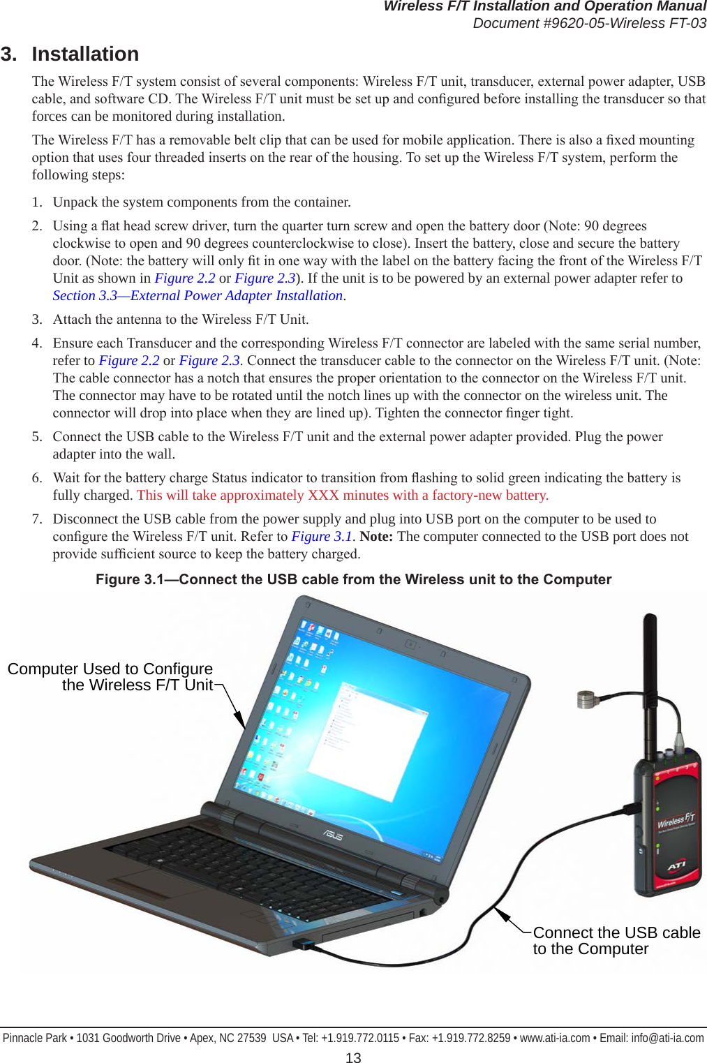 Wireless F/T Installation and Operation ManualDocument #9620-05-Wireless FT-03Pinnacle Park • 1031 Goodworth Drive • Apex, NC 27539  USA • Tel: +1.919.772.0115 • Fax: +1.919.772.8259 • www.ati-ia.com • Email: info@ati-ia.com 133.  InstallationThe Wireless F/T system consist of several components: Wireless F/T unit, transducer, external power adapter, USB cable, and software CD. The Wireless F/T unit must be set up and congured before installing the transducer so that forces can be monitored during installation. The Wireless F/T has a removable belt clip that can be used for mobile application. There is also a xed mounting option that uses four threaded inserts on the rear of the housing. To set up the Wireless F/T system, perform the following steps:1.  Unpack the system components from the container. 2.  Using a at head screw driver, turn the quarter turn screw and open the battery door (Note: 90 degrees clockwise to open and 90 degrees counterclockwise to close). Insert the battery, close and secure the battery door. (Note: the battery will only t in one way with the label on the battery facing the front of the Wireless F/T Unit as shown in Figure 2.2 or Figure 2.3). If the unit is to be powered by an external power adapter refer to Section 3.3—External Power Adapter Installation.3.  Attach the antenna to the Wireless F/T Unit.4.  Ensure each Transducer and the corresponding Wireless F/T connector are labeled with the same serial number, refer to Figure 2.2 or Figure 2.3. Connect the transducer cable to the connector on the Wireless F/T unit. (Note: The cable connector has a notch that ensures the proper orientation to the connector on the Wireless F/T unit. The connector may have to be rotated until the notch lines up with the connector on the wireless unit. The connector will drop into place when they are lined up). Tighten the connector nger tight.5.  Connect the USB cable to the Wireless F/T unit and the external power adapter provided. Plug the power adapter into the wall. 6.  Wait for the battery charge Status indicator to transition from ashing to solid green indicating the battery is fully charged. This will take approximately XXX minutes with a factory-new battery.7.  Disconnect the USB cable from the power supply and plug into USB port on the computer to be used to congure the Wireless F/T unit. Refer to Figure 3.1. Note: The computer connected to the USB port does not provide sufcient source to keep the battery charged. Figure3.1—ConnecttheUSBcablefromtheWirelessunittotheComputerConnect the USB cable to the ComputerComputer Used to Configure the Wireless F/T Unit