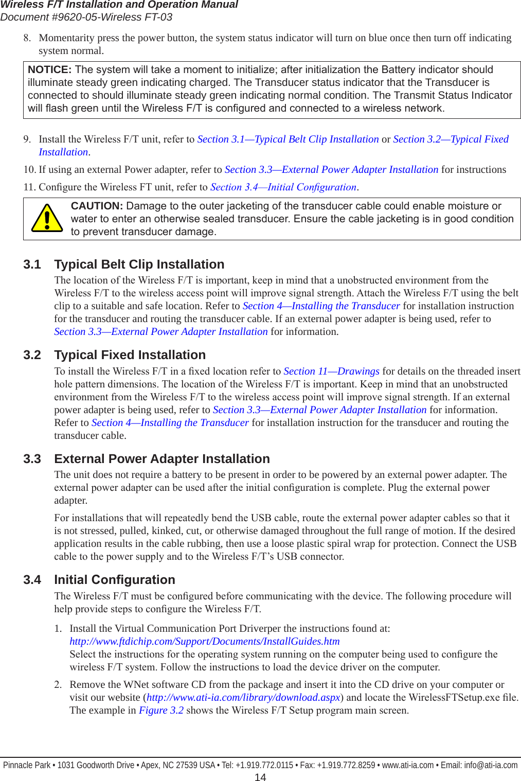 Wireless F/T Installation and Operation ManualDocument #9620-05-Wireless FT-03Pinnacle Park • 1031 Goodworth Drive • Apex, NC 27539 USA • Tel: +1.919.772.0115 • Fax: +1.919.772.8259 • www.ati-ia.com • Email: info@ati-ia.com  148.  Momentarity press the power button, the system status indicator will turn on blue once then turn off indicating system normal.NOTICE: The system will take a moment to initialize; after initialization the Battery indicator should illuminate steady green indicating charged. The Transducer status indicator that the Transducer is connected to should illuminate steady green indicating normal condition. The Transmit Status Indicator will ash green until the Wireless F/T is congured and connected to a wireless network.9.  Install the Wireless F/T unit, refer to Section 3.1—Typical Belt Clip Installation or Section 3.2—Typical Fixed Installation.10. If using an external Power adapter, refer to Section 3.3—External Power Adapter Installation for instructions11. Congure the Wireless FT unit, refer to Section3.4—InitialConguration.CAUTION: Damage to the outer jacketing of the transducer cable could enable moisture or water to enter an otherwise sealed transducer. Ensure the cable jacketing is in good condition to prevent transducer damage.3.1  Typical Belt Clip InstallationThe location of the Wireless F/T is important, keep in mind that a unobstructed environment from the Wireless F/T to the wireless access point will improve signal strength. Attach the Wireless F/T using the belt clip to a suitable and safe location. Refer to Section 4—Installing the Transducer for installation instruction for the transducer and routing the transducer cable. If an external power adapter is being used, refer to Section 3.3—External Power Adapter Installation for information.3.2  Typical Fixed InstallationTo install the Wireless F/T in a xed location refer to Section 11—Drawings for details on the threaded insert hole pattern dimensions. The location of the Wireless F/T is important. Keep in mind that an unobstructed environment from the Wireless F/T to the wireless access point will improve signal strength. If an external power adapter is being used, refer to Section 3.3—External Power Adapter Installation for information. Refer to Section 4—Installing the Transducer for installation instruction for the transducer and routing the transducer cable.3.3  External Power Adapter InstallationThe unit does not require a battery to be present in order to be powered by an external power adapter. The external power adapter can be used after the initial conguration is complete. Plug the external power adapter.For installations that will repeatedly bend the USB cable, route the external power adapter cables so that it is not stressed, pulled, kinked, cut, or otherwise damaged throughout the full range of motion. If the desired application results in the cable rubbing, then use a loose plastic spiral wrap for protection. Connect the USB cable to the power supply and to the Wireless F/T’s USB connector. 3.4  InitialCongurationThe Wireless F/T must be congured before communicating with the device. The following procedure will help provide steps to congure the Wireless F/T.1.  Install the Virtual Communication Port Driverper the instructions found at:  http://www.ftdichip.com/Support/Documents/InstallGuides.htm Select the instructions for the operating system running on the computer being used to congure the wireless F/T system. Follow the instructions to load the device driver on the computer.2.   Remove the WNet software CD from the package and insert it into the CD drive on your computer or visit our website (http://www.ati-ia.com/library/download.aspx) and locate the WirelessFTSetup.exe le. The example in Figure 3.2 shows the Wireless F/T Setup program main screen.