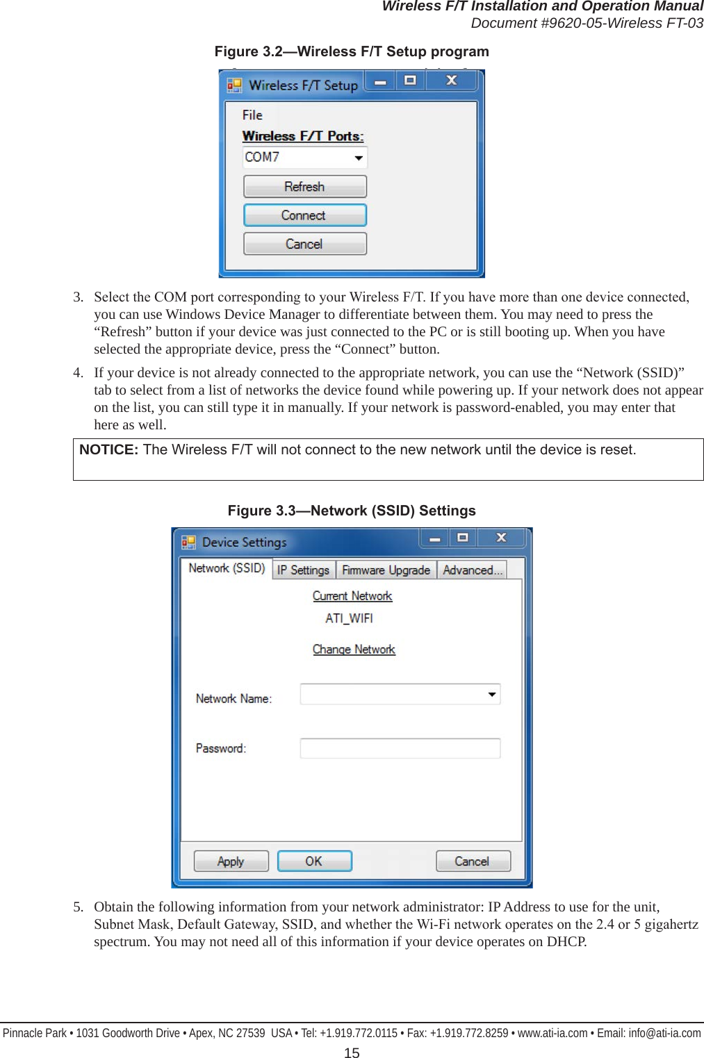 Wireless F/T Installation and Operation ManualDocument #9620-05-Wireless FT-03Pinnacle Park • 1031 Goodworth Drive • Apex, NC 27539  USA • Tel: +1.919.772.0115 • Fax: +1.919.772.8259 • www.ati-ia.com • Email: info@ati-ia.com 15Figure3.2—WirelessF/TSetupprogram3.   Select the COM port corresponding to your Wireless F/T. If you have more than one device connected, you can use Windows Device Manager to differentiate between them. You may need to press the “Refresh” button if your device was just connected to the PC or is still booting up. When you have selected the appropriate device, press the “Connect” button.4.   If your device is not already connected to the appropriate network, you can use the “Network (SSID)” tab to select from a list of networks the device found while powering up. If your network does not appear on the list, you can still type it in manually. If your network is password-enabled, you may enter that here as well.NOTICE: The Wireless F/T will not connect to the new network until the device is reset.Figure3.3—Network(SSID)Settings5.   Obtain the following information from your network administrator: IP Address to use for the unit, Subnet Mask, Default Gateway, SSID, and whether the Wi-Fi network operates on the 2.4 or 5 gigahertz spectrum. You may not need all of this information if your device operates on DHCP.