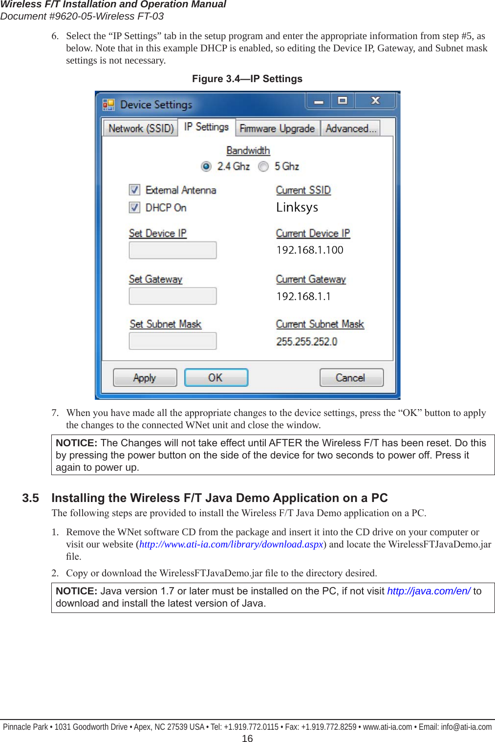 Wireless F/T Installation and Operation ManualDocument #9620-05-Wireless FT-03Pinnacle Park • 1031 Goodworth Drive • Apex, NC 27539 USA • Tel: +1.919.772.0115 • Fax: +1.919.772.8259 • www.ati-ia.com • Email: info@ati-ia.com  166.  Select the “IP Settings” tab in the setup program and enter the appropriate information from step #5, as below. Note that in this example DHCP is enabled, so editing the Device IP, Gateway, and Subnet mask settings is not necessary.Figure3.4—IPSettings7.   When you have made all the appropriate changes to the device settings, press the “OK” button to apply the changes to the connected WNet unit and close the window.NOTICE: The Changes will not take effect until AFTER the Wireless F/T has been reset. Do this by pressing the power button on the side of the device for two seconds to power off. Press it again to power up.3.5  InstallingtheWirelessF/TJavaDemoApplicationonaPCThe following steps are provided to install the Wireless F/T Java Demo application on a PC.1.  Remove the WNet software CD from the package and insert it into the CD drive on your computer or visit our website (http://www.ati-ia.com/library/download.aspx) and locate the WirelessFTJavaDemo.jar le.2.  Copy or download the WirelessFTJavaDemo.jar le to the directory desired. NOTICE: Java version 1.7 or later must be installed on the PC, if not visit http://java.com/en/ to download and install the latest version of Java.