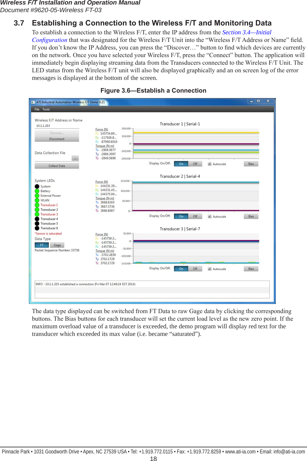 Wireless F/T Installation and Operation ManualDocument #9620-05-Wireless FT-03Pinnacle Park • 1031 Goodworth Drive • Apex, NC 27539 USA • Tel: +1.919.772.0115 • Fax: +1.919.772.8259 • www.ati-ia.com • Email: info@ati-ia.com  183.7  EstablishingaConnectiontotheWirelessF/TandMonitoringDataTo establish a connection to the Wireless F/T, enter the IP address from the Section 3.4—Initial Conguration that was designated for the Wireless F/T Unit into the “Wireless F/T Address or Name” eld. If you don’t know the IP Address, you can press the “Discover…” button to nd which devices are currently on the network. Once you have selected your Wireless F/T, press the “Connect” button. The application will immediately begin displaying streaming data from the Transducers connected to the Wireless F/T Unit. The LED status from the Wireless F/T unit will also be displayed graphically and an on screen log of the error messages is displayed at the bottom of the screen.Figure3.6—EstablishaConnectionThe data type displayed can be switched from FT Data to raw Gage data by clicking the corresponding buttons. The Bias buttons for each transducer will set the current load level as the new zero point. If the maximum overload value of a transducer is exceeded, the demo program will display red text for the transducer which exceeded its max value (i.e. became “saturated”).