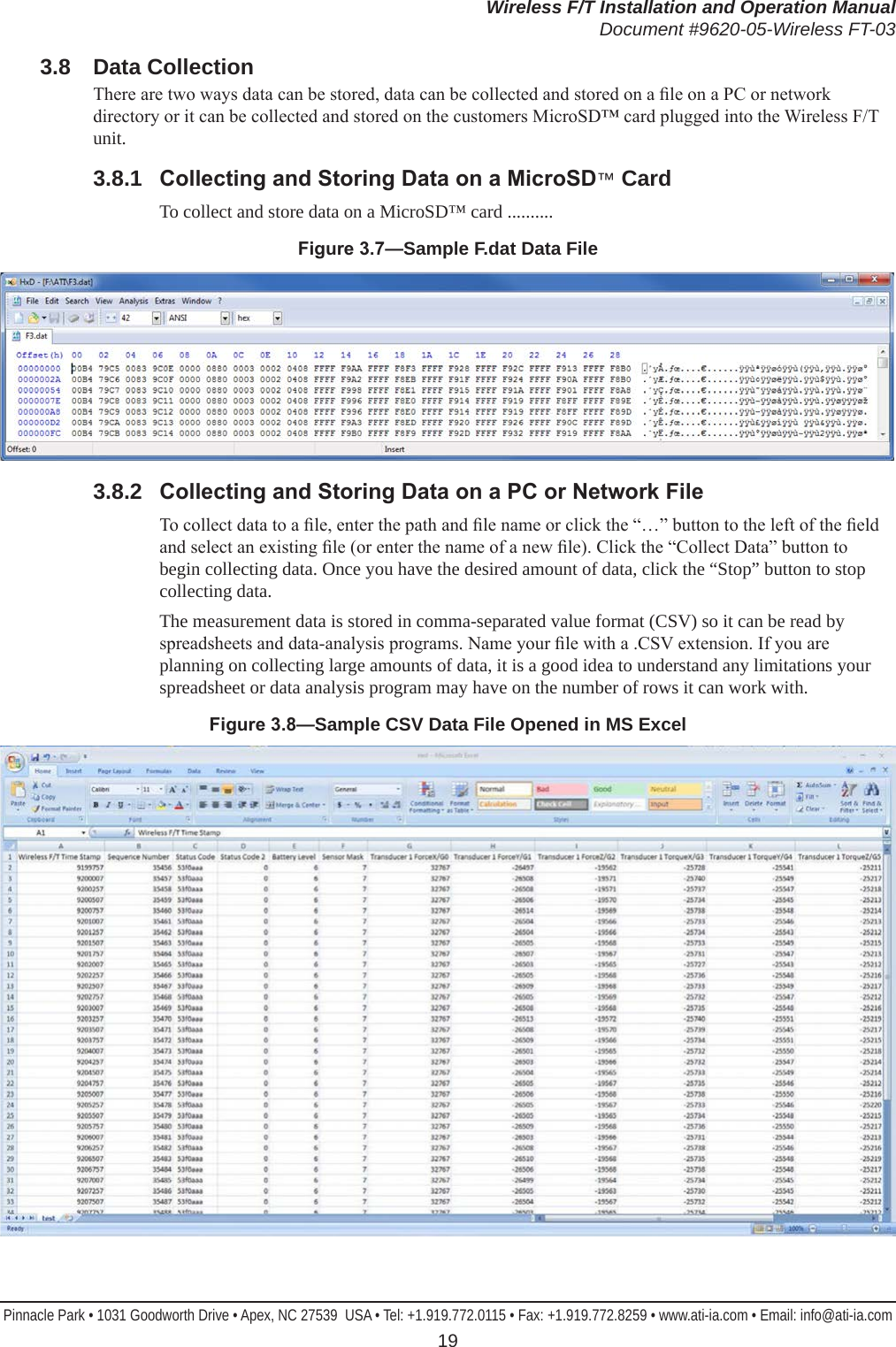 Wireless F/T Installation and Operation ManualDocument #9620-05-Wireless FT-03Pinnacle Park • 1031 Goodworth Drive • Apex, NC 27539  USA • Tel: +1.919.772.0115 • Fax: +1.919.772.8259 • www.ati-ia.com • Email: info@ati-ia.com 193.8  Data CollectionThere are two ways data can be stored, data can be collected and stored on a le on a PC or network directory or it can be collected and stored on the customers MicroSD™ card plugged into the Wireless F/T unit.3.8.1  CollectingandStoringDataonaMicroSD™ CardTo collect and store data on a MicroSD™ card ..........Figure3.7—Sample F.dat Data File3.8.2  CollectingandStoringDataonaPCorNetworkFileTo collect data to a le, enter the path and le name or click the “…” button to the left of the eld and select an existing le (or enter the name of a new le). Click the “Collect Data” button to begin collecting data. Once you have the desired amount of data, click the “Stop” button to stop collecting data. The measurement data is stored in comma-separated value format (CSV) so it can be read by spreadsheets and data-analysis programs. Name your le with a .CSV extension. If you are planning on collecting large amounts of data, it is a good idea to understand any limitations your spreadsheet or data analysis program may have on the number of rows it can work with.Figure3.8—Sample CSV Data File Opened in MS Excel