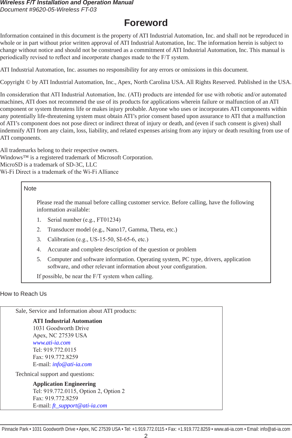 Wireless F/T Installation and Operation ManualDocument #9620-05-Wireless FT-03Pinnacle Park • 1031 Goodworth Drive • Apex, NC 27539 USA • Tel: +1.919.772.0115 • Fax: +1.919.772.8259 • www.ati-ia.com • Email: info@ati-ia.com  2ForewordInformation contained in this document is the property of ATI Industrial Automation, Inc. and shall not be reproduced in whole or in part without prior written approval of ATI Industrial Automation, Inc. The information herein is subject to change without notice and should not be construed as a commitment of ATI Industrial Automation, Inc. This manual is periodically revised to reect and incorporate changes made to the F/T system.ATI Industrial Automation, Inc. assumes no responsibility for any errors or omissions in this document.Copyright © by ATI Industrial Automation, Inc., Apex, North Carolina USA. All Rights Reserved. Published in the USA.In consideration that ATI Industrial Automation, Inc. (ATI) products are intended for use with robotic and/or automated machines, ATI does not recommend the use of its products for applications wherein failure or malfunction of an ATI component or system threatens life or makes injury probable. Anyone who uses or incorporates ATI components within any potentially life-threatening system must obtain ATI’s prior consent based upon assurance to ATI that a malfunction of ATI’s component does not pose direct or indirect threat of injury or death, and (even if such consent is given) shall indemnify ATI from any claim, loss, liability, and related expenses arising from any injury or death resulting from use of ATI components.All trademarks belong to their respective owners. Windows™ is a registered trademark of Microsoft Corporation. MicroSD is a trademark of SD-3C, LLC Wi-Fi Direct is a trademark of the Wi-Fi AllianceNotePlease read the manual before calling customer service. Before calling, have the following information available:1.  Serial number (e.g., FT01234)2.  Transducer model (e.g., Nano17, Gamma, Theta, etc.)3.  Calibration (e.g., US-15-50, SI-65-6, etc.)4.  Accurate and complete description of the question or problem5.  Computer and software information. Operating system, PC type, drivers, application software, and other relevant information about your conguration.If possible, be near the F/T system when calling.How to Reach UsSale, Service and Information about ATI products:ATI Industrial Automation 1031 Goodworth Drive Apex, NC 27539 USA www.ati-ia.com Tel: 919.772.0115 Fax: 919.772.8259 E-mail: info@ati-ia.comTechnical support and questions:Application Engineering Tel: 919.772.0115, Option 2, Option 2 Fax: 919.772.8259 E-mail: ft_support@ati-ia.com