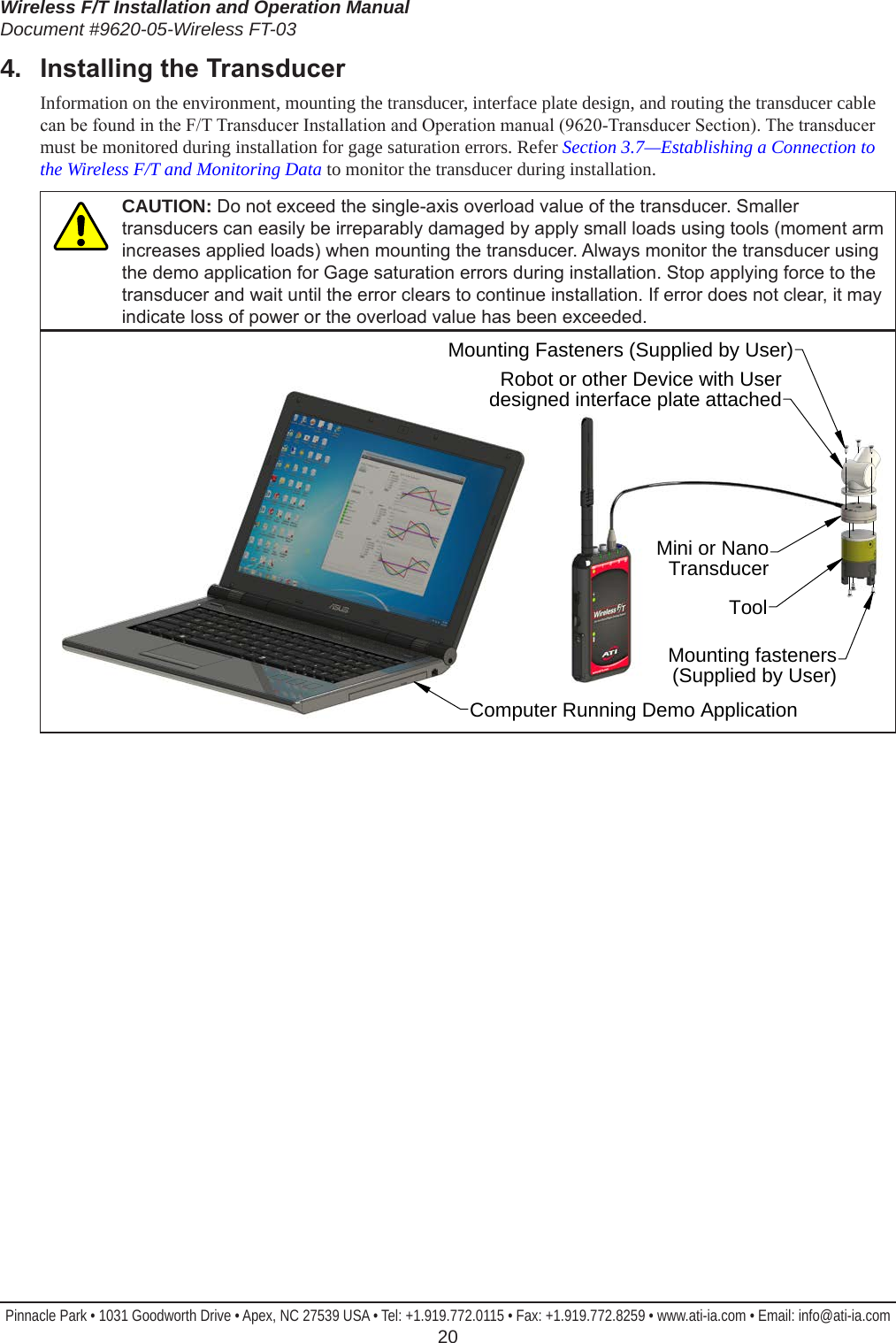 Wireless F/T Installation and Operation ManualDocument #9620-05-Wireless FT-03Pinnacle Park • 1031 Goodworth Drive • Apex, NC 27539 USA • Tel: +1.919.772.0115 • Fax: +1.919.772.8259 • www.ati-ia.com • Email: info@ati-ia.com  204.  InstallingtheTransducerInformation on the environment, mounting the transducer, interface plate design, and routing the transducer cable can be found in the F/T Transducer Installation and Operation manual (9620-Transducer Section). The transducer must be monitored during installation for gage saturation errors. Refer Section 3.7—Establishing a Connection to the Wireless F/T and Monitoring Data to monitor the transducer during installation.CAUTION: Do not exceed the single-axis overload value of the transducer. Smaller transducers can easily be irreparably damaged by apply small loads using tools (moment arm increases applied loads) when mounting the transducer. Always monitor the transducer using the demo application for Gage saturation errors during installation. Stop applying force to the transducer and wait until the error clears to continue installation. If error does not clear, it may indicate loss of power or the overload value has been exceeded.Mounting Fasteners (Supplied by User)Robot or other Device with User designed interface plate attachedMini or NanoTransducerToolMounting fasteners (Supplied by User)Computer Running Demo Application