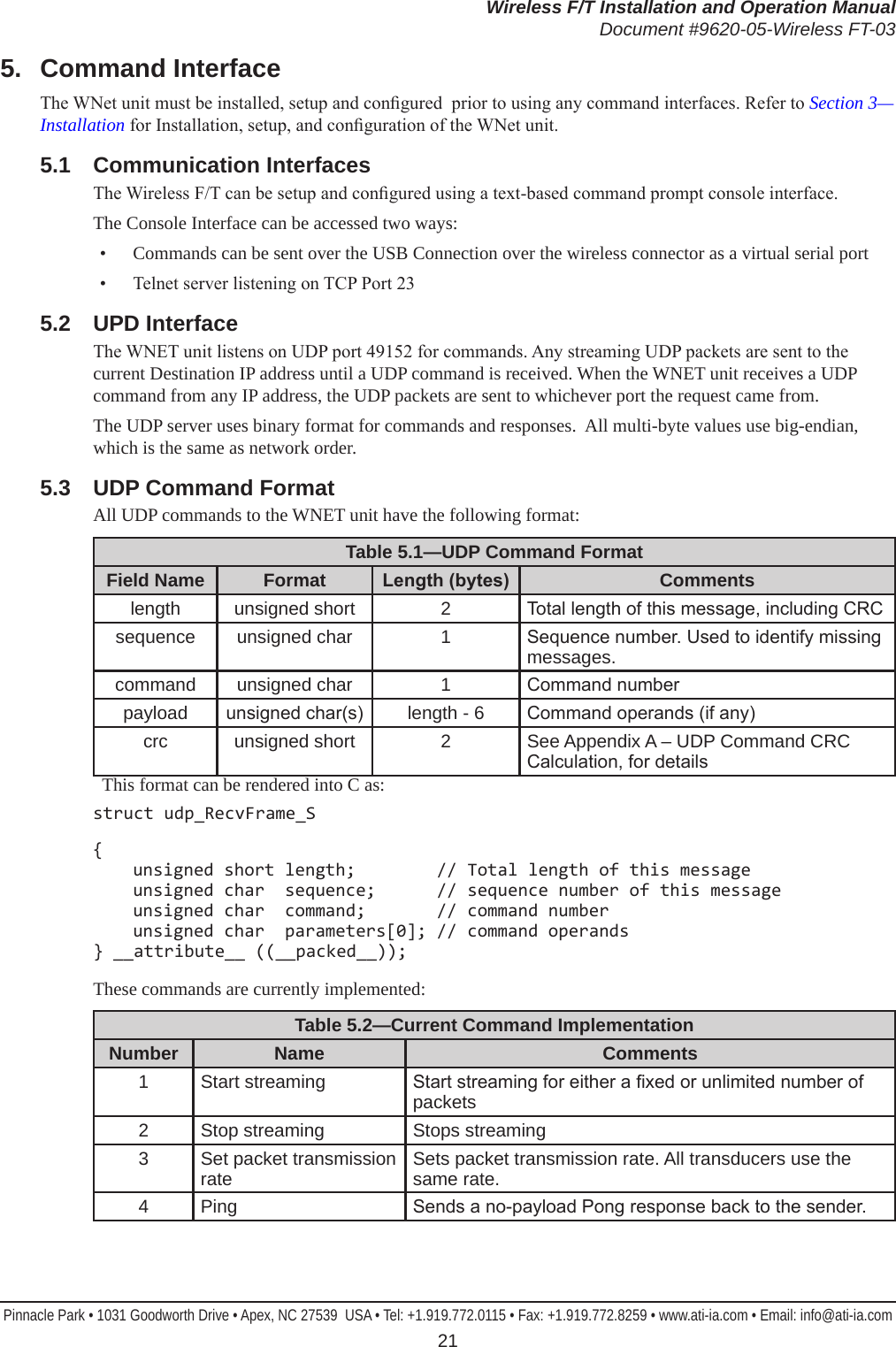 Wireless F/T Installation and Operation ManualDocument #9620-05-Wireless FT-03Pinnacle Park • 1031 Goodworth Drive • Apex, NC 27539  USA • Tel: +1.919.772.0115 • Fax: +1.919.772.8259 • www.ati-ia.com • Email: info@ati-ia.com 215.  Command InterfaceThe WNet unit must be installed, setup and congured  prior to using any command interfaces. Refer to Section 3—Installation for Installation, setup, and conguration of the WNet unit. 5.1  Communication InterfacesThe Wireless F/T can be setup and congured using a text-based command prompt console interface.The Console Interface can be accessed two ways:•  Commands can be sent over the USB Connection over the wireless connector as a virtual serial port•  Telnet server listening on TCP Port 235.2  UPD InterfaceThe WNET unit listens on UDP port 49152 for commands. Any streaming UDP packets are sent to the current Destination IP address until a UDP command is received. When the WNET unit receives a UDP command from any IP address, the UDP packets are sent to whichever port the request came from.The UDP server uses binary format for commands and responses.  All multi-byte values use big-endian, which is the same as network order. 5.3  UDP Command Format All UDP commands to the WNET unit have the following format:Table 5.1—UDP Command FormatField Name Format Length(bytes) Commentslength unsigned short 2 Total length of this message, including CRCsequence unsigned char 1 Sequence number. Used to identify missing messages.command unsigned char 1 Command numberpayload unsigned char(s) length - 6 Command operands (if any)crc unsigned short 2 See Appendix A – UDP Command CRC Calculation, for details  This format can be rendered into C as:struct udp_RecvFrame_S{   unsigned short length;        // Total length of this message   unsigned char  sequence;      // sequence number of this message   unsigned char  command;       // command number   unsigned char  parameters[0]; // command operands } __attribute__ ((__packed__));These commands are currently implemented:Table 5.2—Current Command ImplementationNumber Name Comments1 Start streaming Start streaming for either a xed or unlimited number of packets2 Stop streaming Stops streaming3 Set packet transmission rate Sets packet transmission rate. All transducers use the same rate.4 Ping Sends a no-payload Pong response back to the sender.