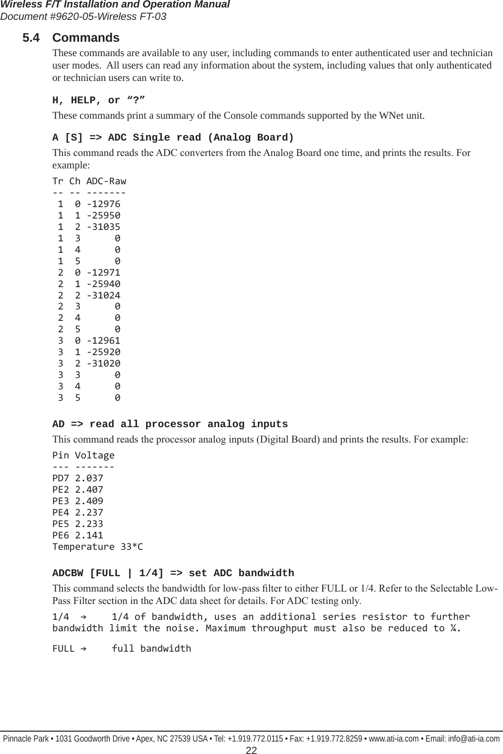 Wireless F/T Installation and Operation ManualDocument #9620-05-Wireless FT-03Pinnacle Park • 1031 Goodworth Drive • Apex, NC 27539 USA • Tel: +1.919.772.0115 • Fax: +1.919.772.8259 • www.ati-ia.com • Email: info@ati-ia.com  225.4  CommandsThese commands are available to any user, including commands to enter authenticated user and technician user modes.  All users can read any information about the system, including values that only authenticated or technician users can write to.H, HELP, or “?” These commands print a summary of the Console commands supported by the WNet unit.A [S] =&gt; ADC Single read (Analog Board) This command reads the ADC converters from the Analog Board one time, and prints the results. For example:Tr Ch ADC-Raw -- -- -------  1  0 -12976  1  1 -25950  1  2 -31035  1  3      0  1  4      0  1  5      0  2  0 -12971  2  1 -25940  2  2 -31024  2  3      0  2  4      0  2  5      0  3  0 -12961  3  1 -25920  3  2 -31020  3  3      0  3  4      0  3  5      0AD =&gt; read all processor analog inputs This command reads the processor analog inputs (Digital Board) and prints the results. For example:Pin Voltage --- ------- PD7 2.037 PE2 2.407 PE3 2.409 PE4 2.237 PE5 2.233 PE6 2.141 Temperature 33*CADCBW [FULL | 1/4] =&gt; set ADC bandwidth This command selects the bandwidth for low-pass lter to either FULL or 1/4. Refer to the Selectable Low-Pass Filter section in the ADC data sheet for details. For ADC testing only.1/4  →  1/4 of bandwidth, uses an additional series resistor to further bandwidth limit the noise. Maximum throughput must also be reduced to ¼. FULL →  full bandwidth