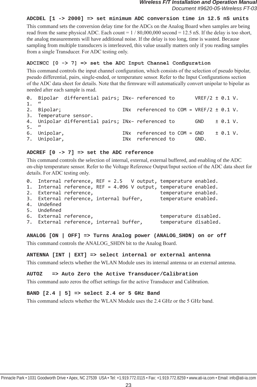 Wireless F/T Installation and Operation ManualDocument #9620-05-Wireless FT-03Pinnacle Park • 1031 Goodworth Drive • Apex, NC 27539  USA • Tel: +1.919.772.0115 • Fax: +1.919.772.8259 • www.ati-ia.com • Email: info@ati-ia.com 23ADCDEL [1 -&gt; 2000] =&gt; set minimum ADC conversion time in 12.5 nS units This command sets the conversion delay time for the ADCs on the Analog Board when samples are being read from the same physical ADC. Each count = 1 / 80,000,000 second = 12.5 nS. If the delay is too short, the analog measurements will have additional noise. If the delay is too long, time is wasted. Because sampling from multiple transducers is interleaved, this value usually matters only if you reading samples from a single Transducer. For ADC testing only.ADCINCC [0 -&gt; 7] =&gt; set the ADC Input Channel CongurationThis command controls the input channel conguration, which consists of the selection of pseudo bipolar, pseudo differential, pairs, single-ended, or temperature sensor. Refer to the Input Congurations section of the ADC data sheet for details. Note that the rmware will automatically convert unipolar to bipolar as needed after each sample is read.0.  Bipolar  differential pairs; INx− referenced to       VREF/2 ± 0.1 V. 1. “ 2.  Bipolar;                     INx  referenced to COM = VREF/2 ± 0.1 V. 3.  Temperature sensor. 4.  Unipolar differential pairs; INx− referenced to       GND    ± 0.1 V. 5. “ 6.  Unipolar,                    INx  referenced to COM = GND    ± 0.1 V. 7.  Unipolar,                    INx  referenced to       GND.ADCREF [0 -&gt; 7] =&gt; set the ADC referenceThis command controls the selection of internal, external, external buffered, and enabling of the ADC on-chip temperature sensor. Refer to the Voltage Reference Output/Input section of the ADC data sheet for details. For ADC testing only.0.  Internal reference, REF = 2.5   V output, temperature enabled. 1.  Internal reference, REF = 4.096 V output, temperature enabled. 2.  External reference,                       temperature enabled. 3.  External reference, internal buffer,      temperature enabled. 4.  Undened 5.  Undened 6.  External reference,                       temperature disabled. 7.  External reference, internal buffer,      temperature disabled. ANALOG [ON | OFF] =&gt; Turns Analog power (ANALOG_SHDN) on or offThis command controls the ANALOG_SHDN bit to the Analog Board.ANTENNA [INT | EXT] =&gt; select internal or external antennaThis command selects whether the WLAN Module uses its internal antenna or an external antenna.AUTOZ   =&gt; Auto Zero the Active Transducer/CalibrationThis command auto zeros the offset settings for the active Transducer and Calibration. BAND [2.4 | 5] =&gt; select 2.4 or 5 GHz BandThis command selects whether the WLAN Module uses the 2.4 GHz or the 5 GHz band.